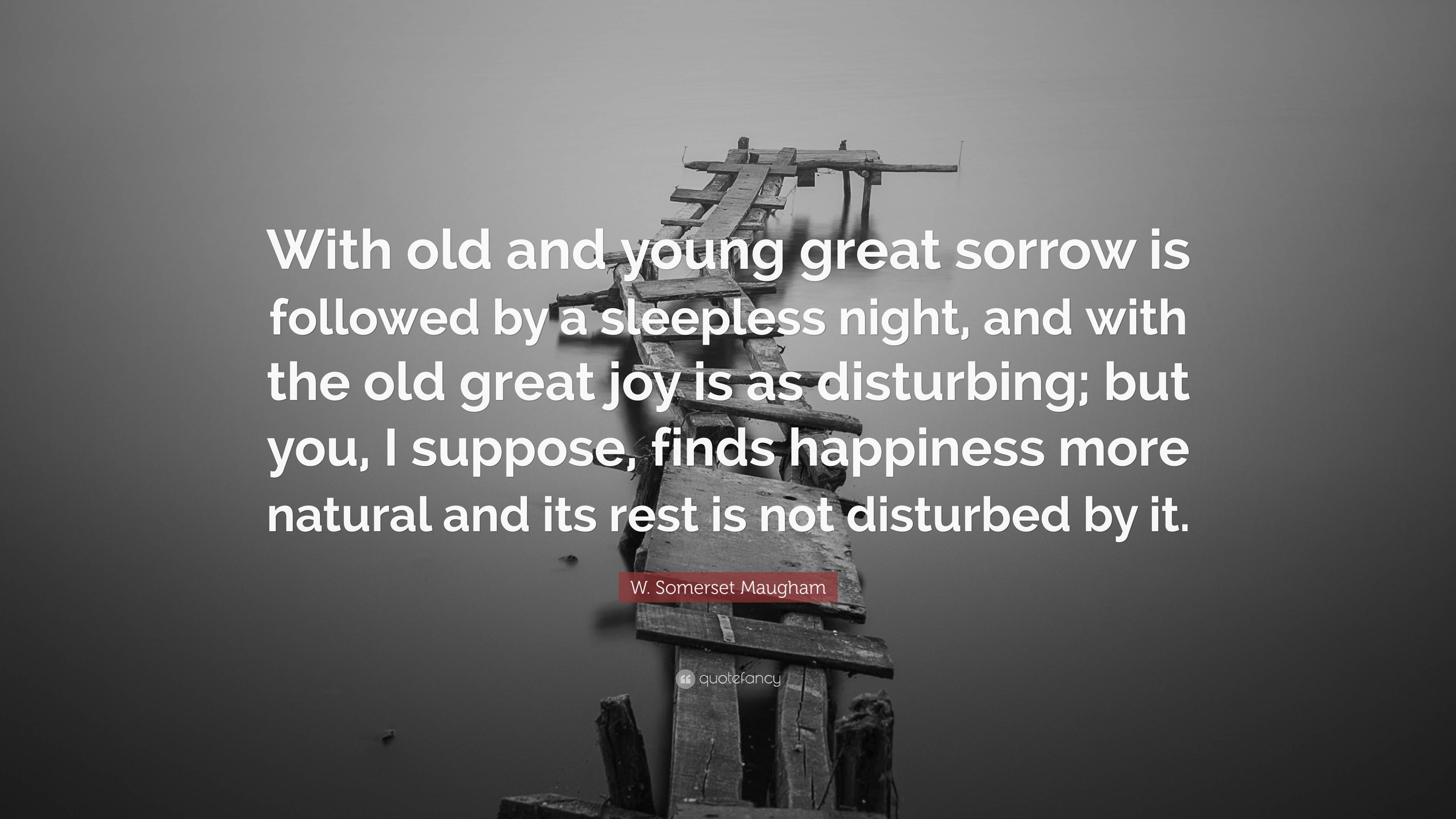 W. Somerset Maugham Quote: “With old and young great sorrow is followed by  a sleepless night, and with the old great joy is as disturbing; but you,  ...”