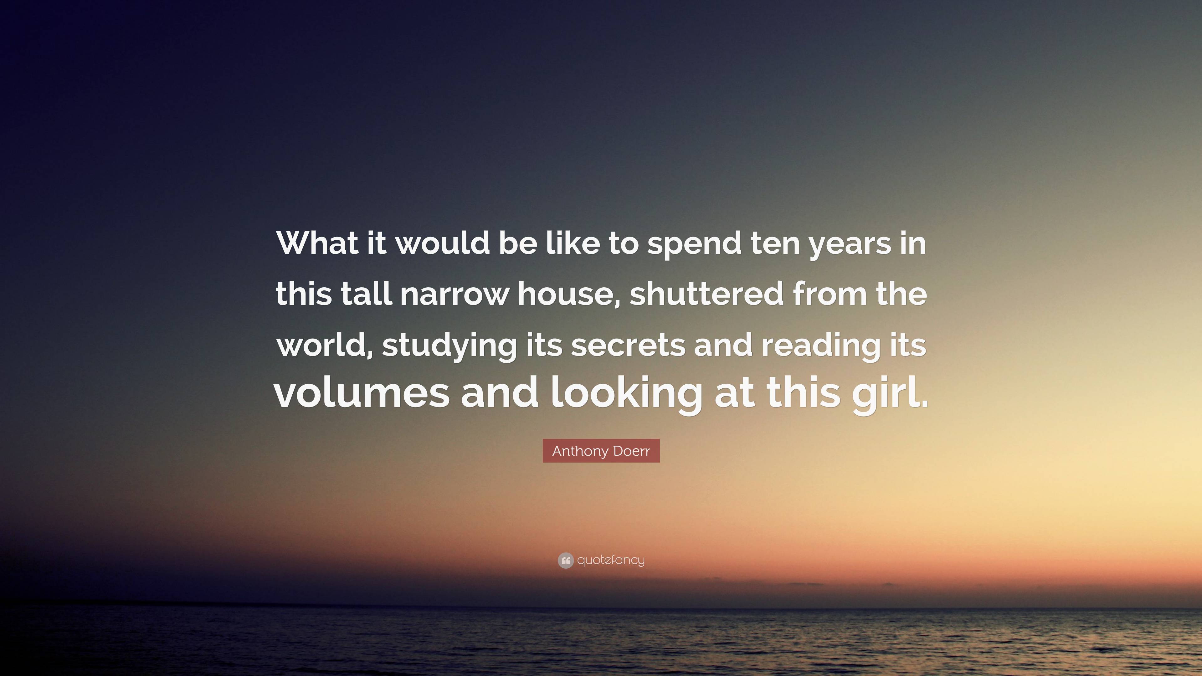 Anthony Doerr Quote: “What it would be like to spend ten years in this tall  narrow house, shuttered from the world, studying its secrets and r...”