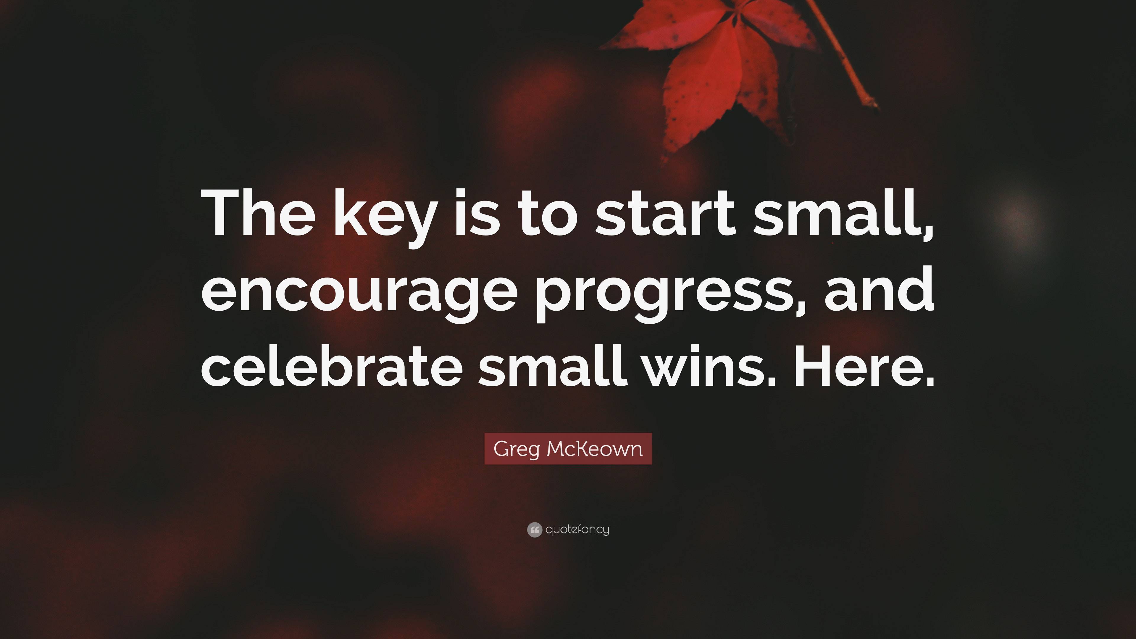 Greg McKeown Quote: “The key is to start small, encourage progress, and celebrate  small wins. Here.”