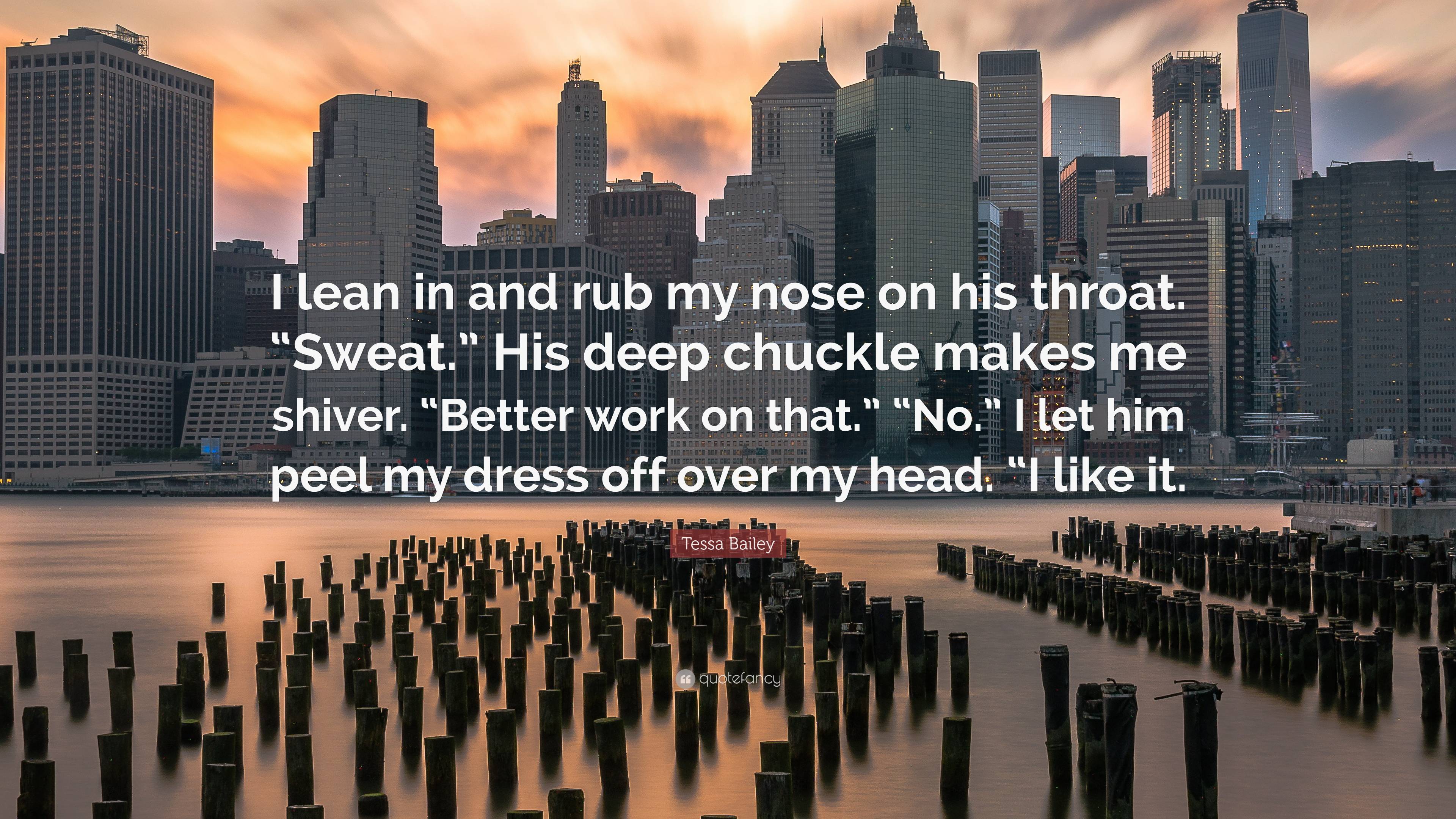 Tessa Bailey Quote: “I lean in and rub my nose on his throat. “Sweat.” His  deep chuckle makes me shiver. “Better work on that.” “No.” I let h...”