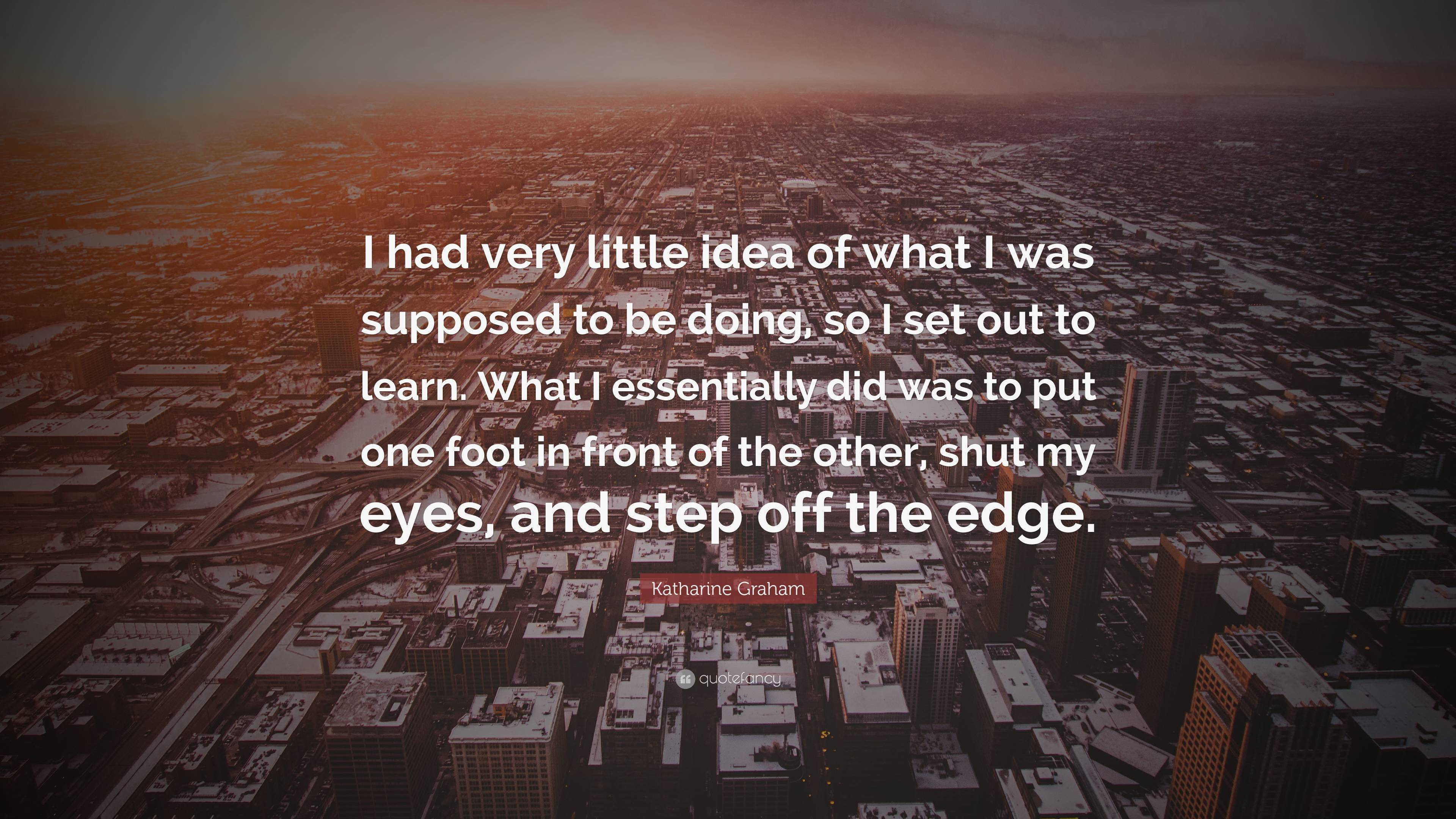 Katharine Graham Quote: “I had very little idea of what I was supposed to  be doing, so I set out to learn. What I essentially did was to put one ”