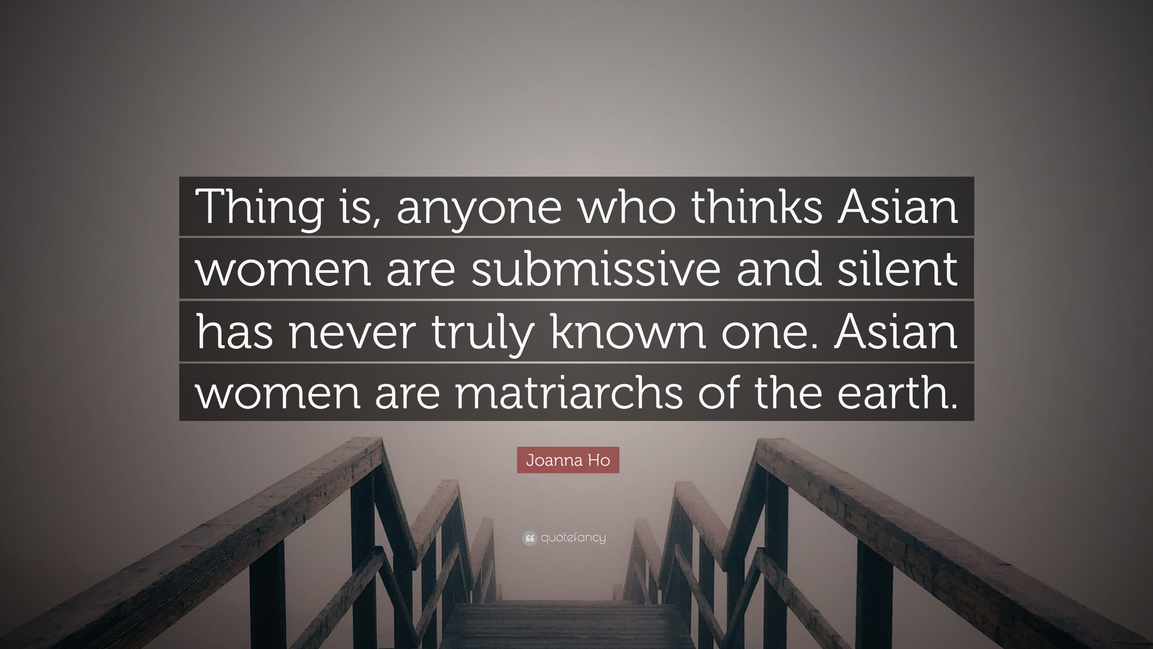 Joanna Ho Quote: “Thing is, anyone who thinks Asian women are submissive  and silent has never truly known one. Asian women are matriarchs ...”