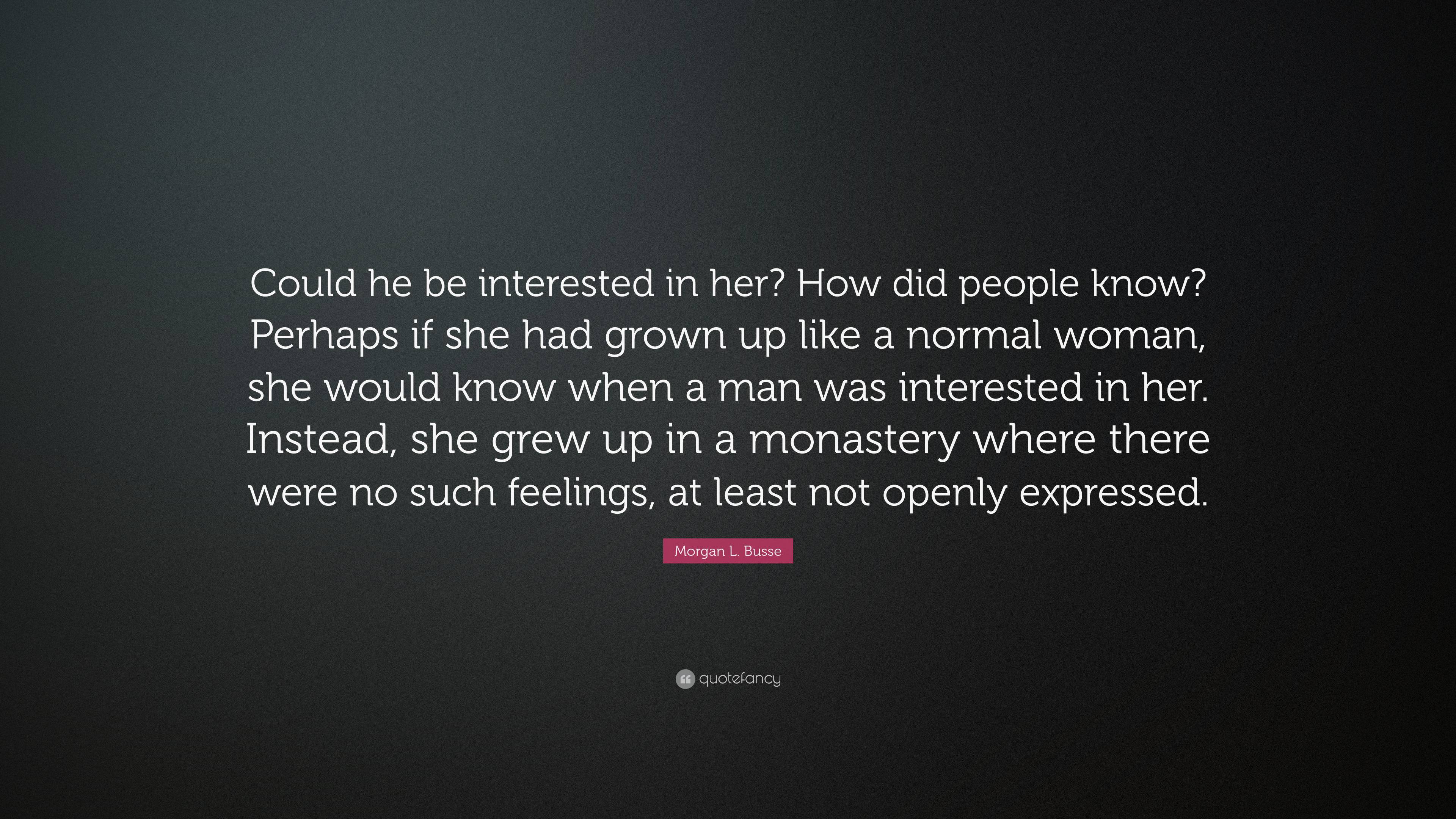 Morgan L. Busse Quote: “Could he be interested in her? How did people know?  Perhaps if she had grown up like a normal woman, she would know when...”