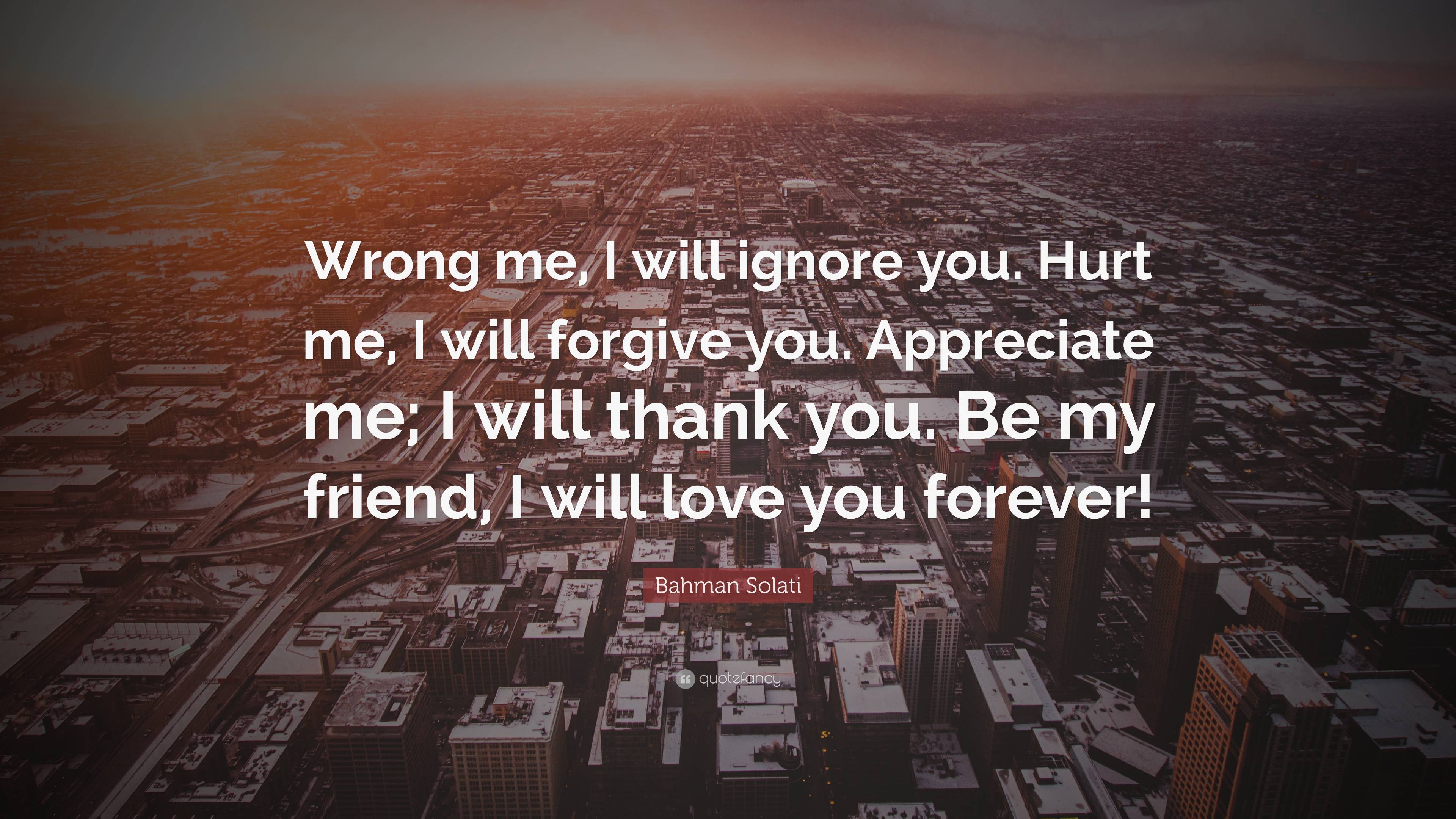 Bahman Solati Quote: “Wrong me, I will ignore you. Hurt me, I will forgive  you. Appreciate me; I will thank you. Be my friend, I will love...”, image size:3840x2160