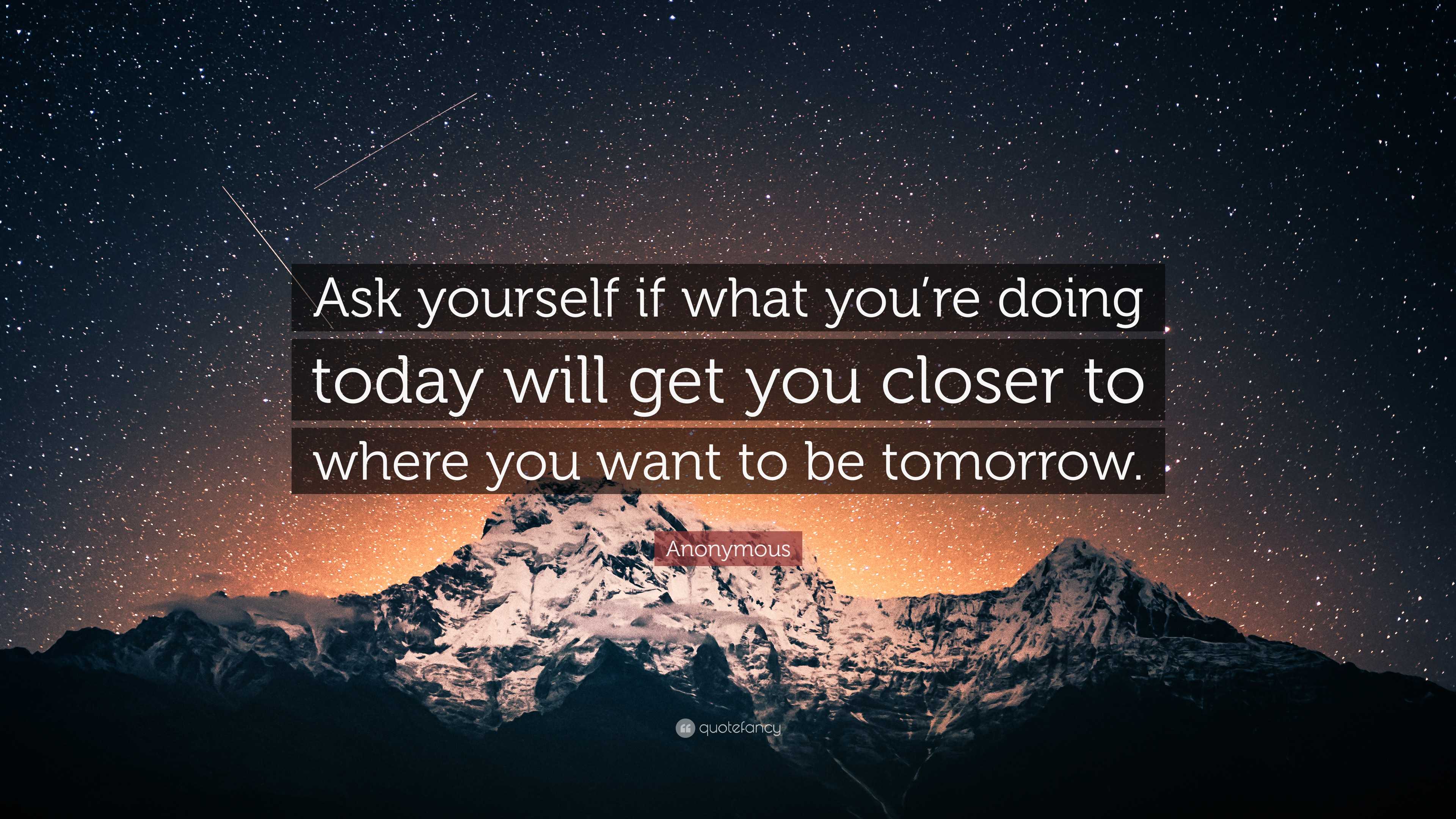 Always ask yourself if what you're doing today is getting you closer to  where you