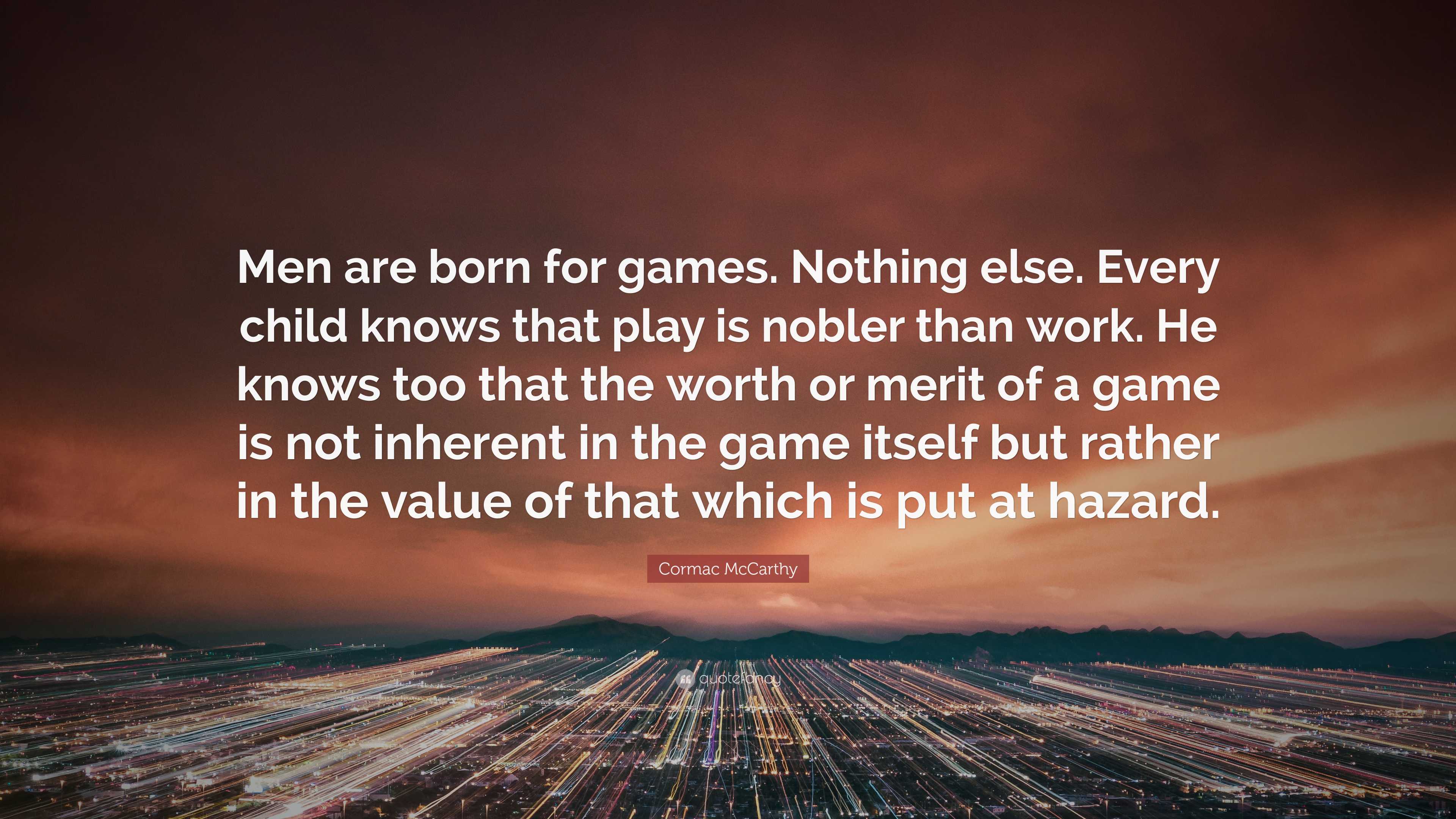 Cormac McCarthy Quote: “Men are born for games. Nothing else. Every child  knows that play is nobler than work. He knows too that the worth or me...”