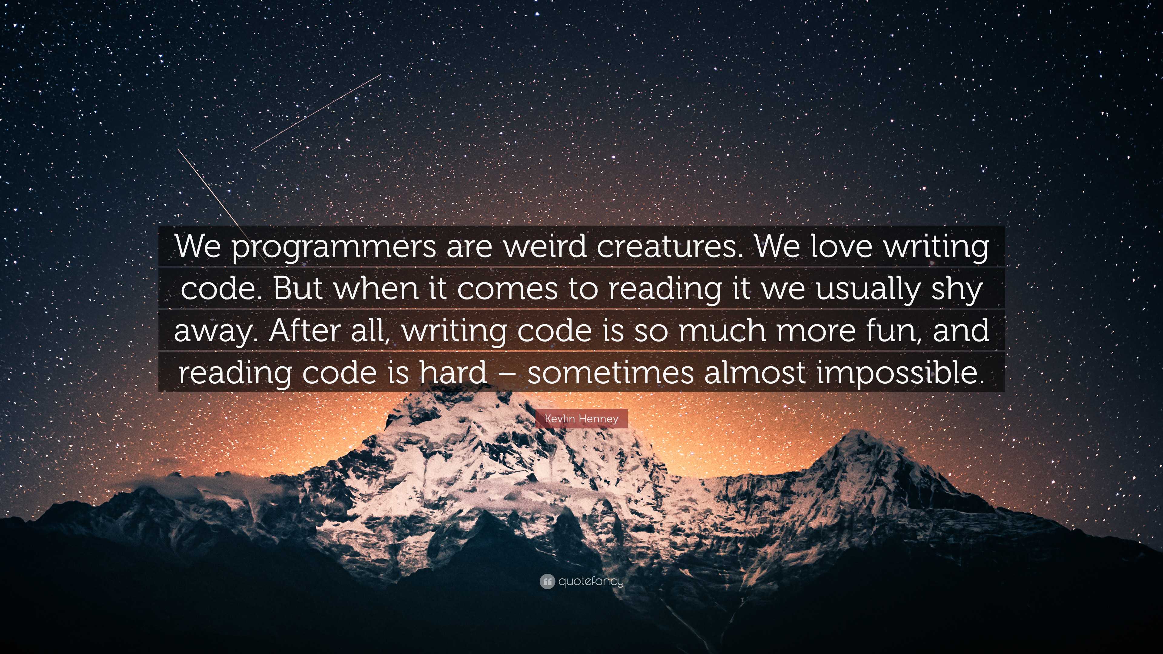 Kevlin Henney Quote: “We programmers are weird creatures. We love writing  code. But when it comes to reading it we usually shy away. After all...”