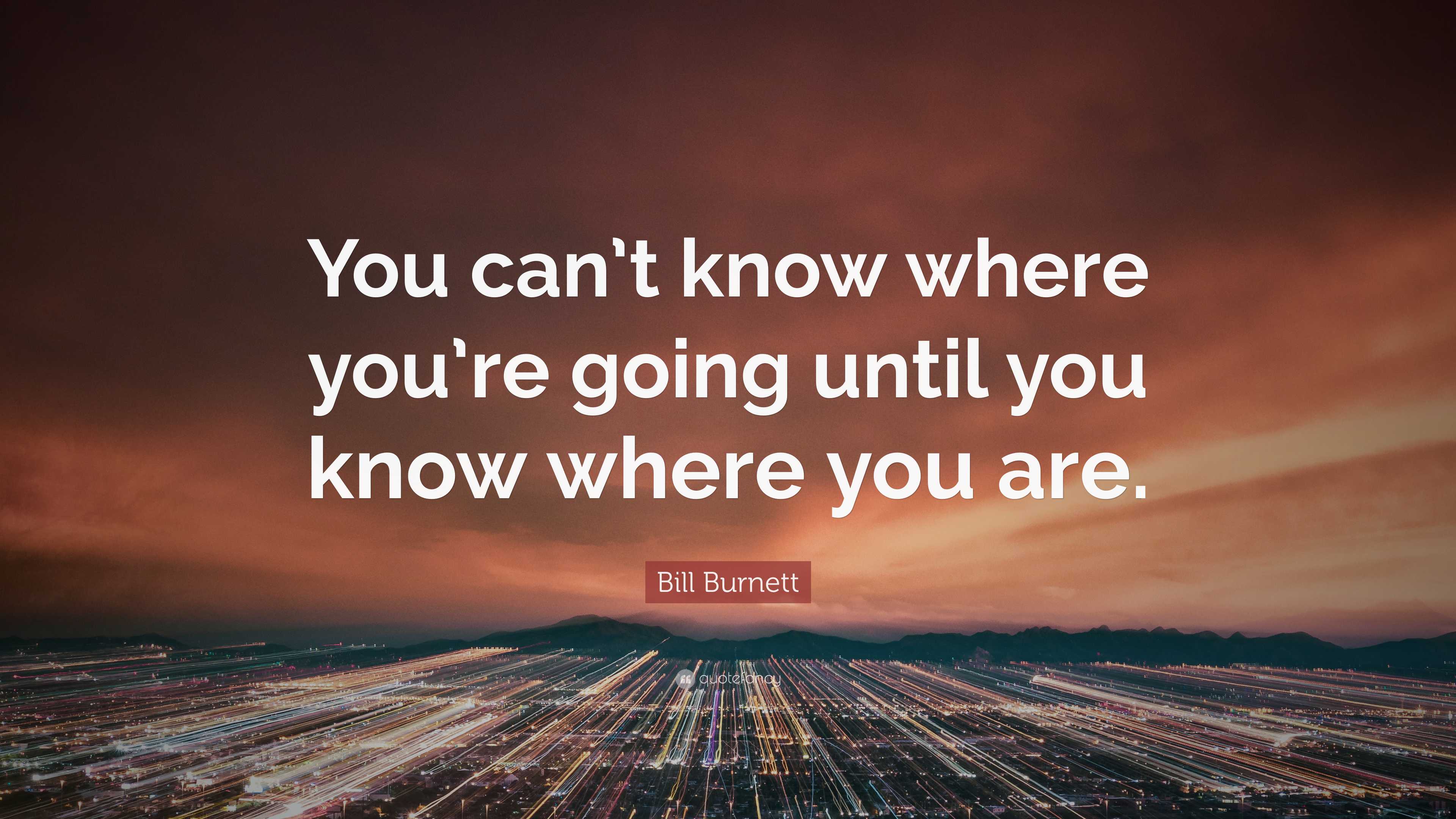 Bill Burnett Quote: “You can’t know where you’re going until you know ...