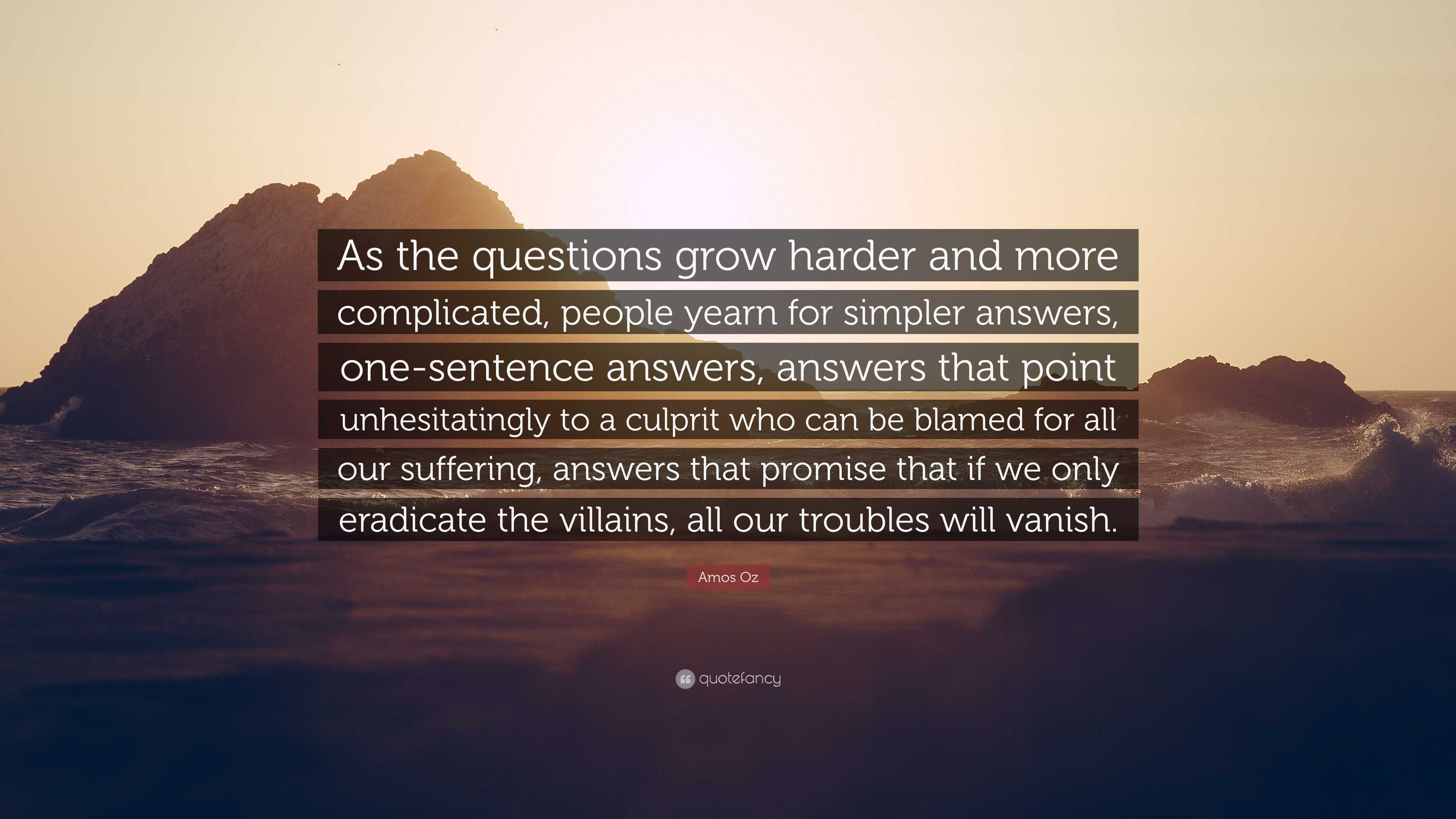 Amos Oz Quote: “As the questions grow harder and more complicated, people  yearn for simpler answers, one-sentence answers, answers that ”