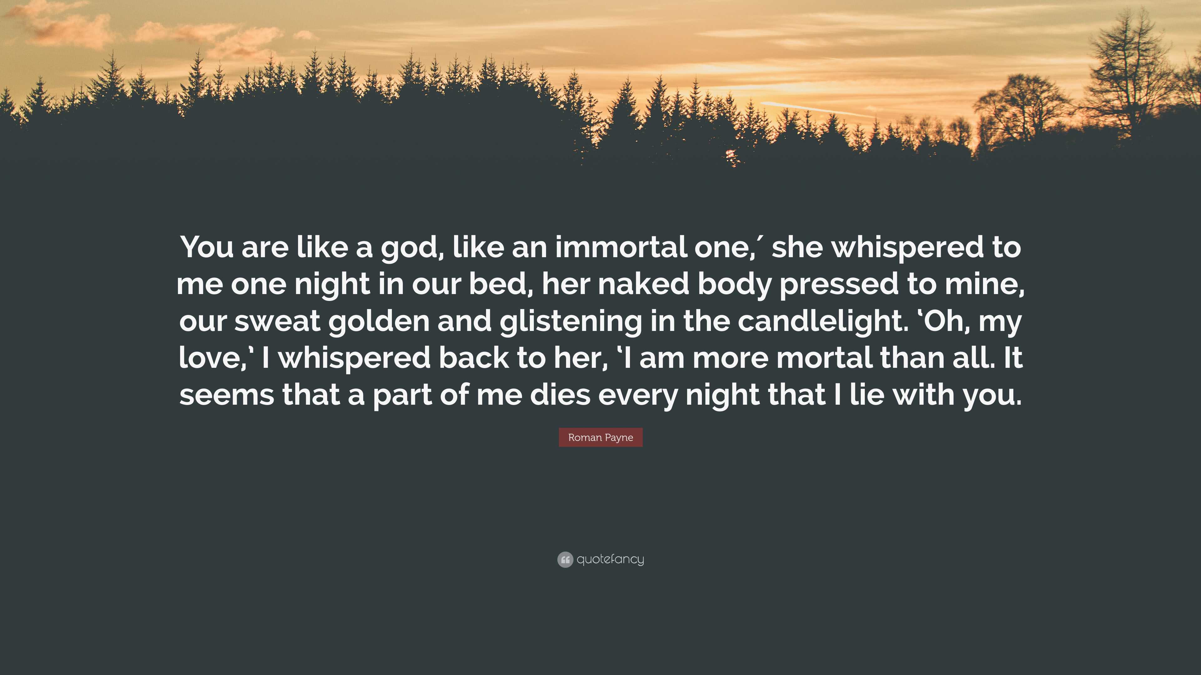 Roman Payne Quote: “You are like a god, like an immortal one,′ she  whispered to me one night in our bed, her naked body pressed to mine, our ...”