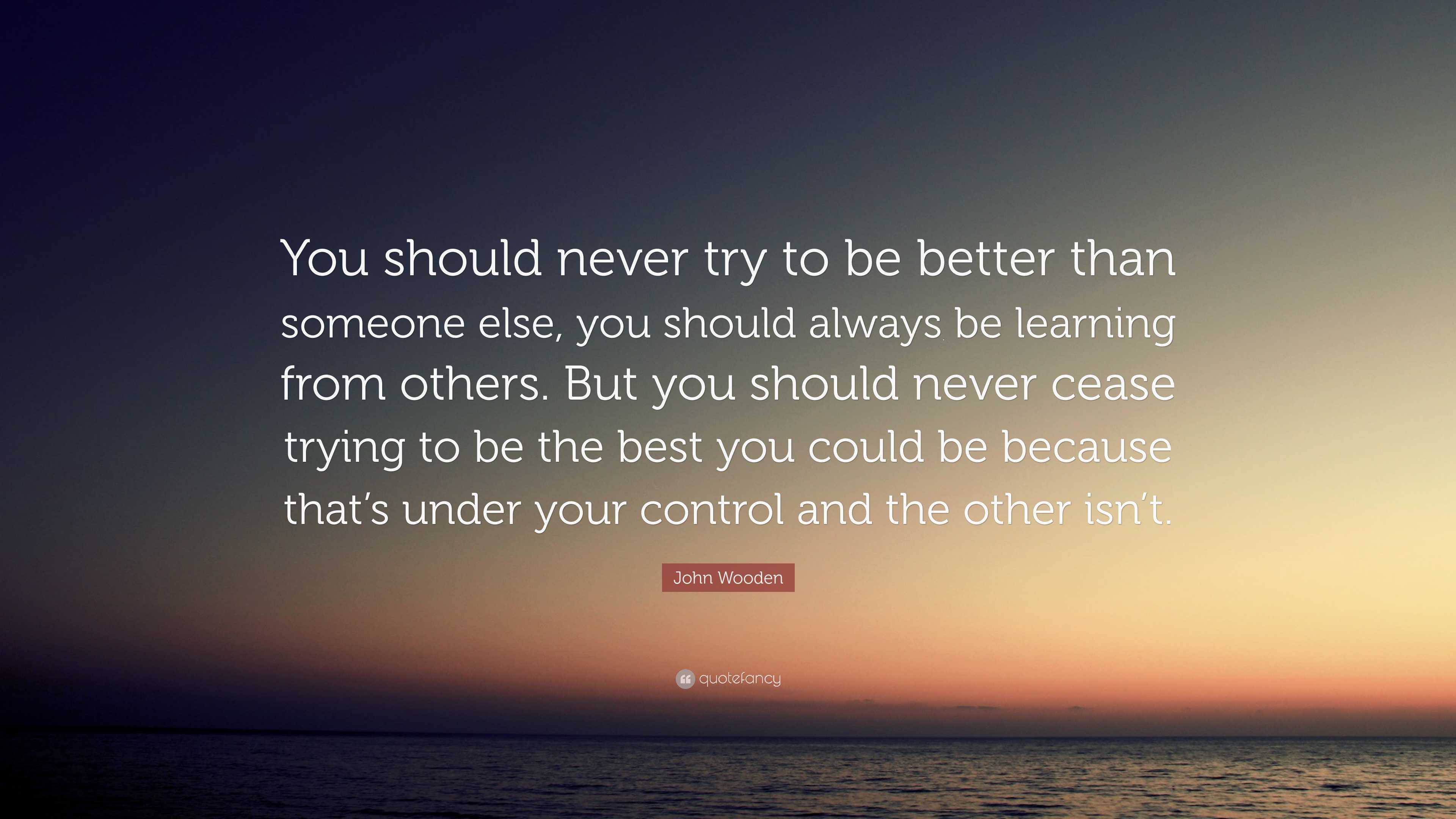 John Wooden Quote: “You should never try to be better than someone else ...