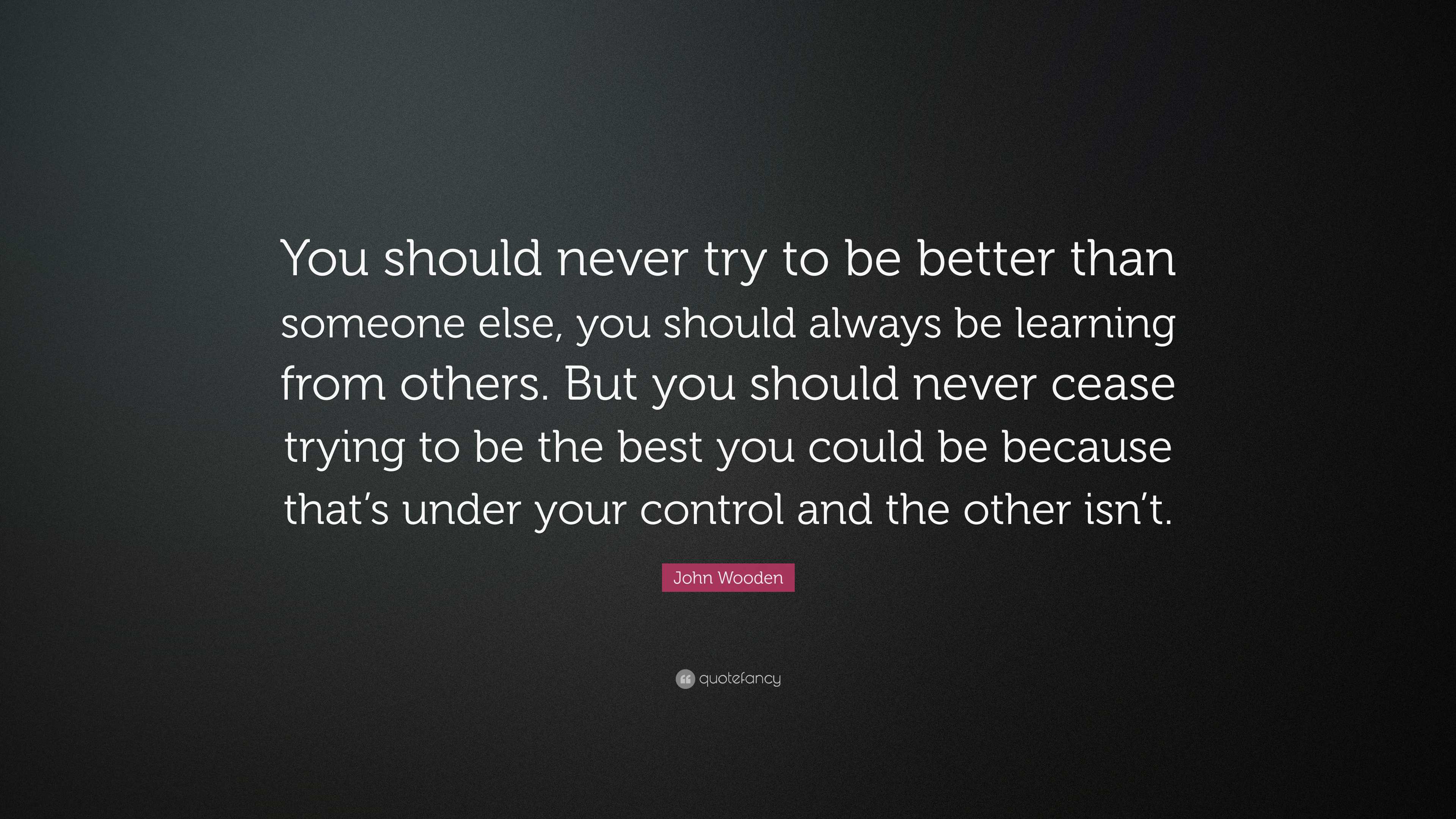 John Wooden Quote: “You should never try to be better than someone else ...