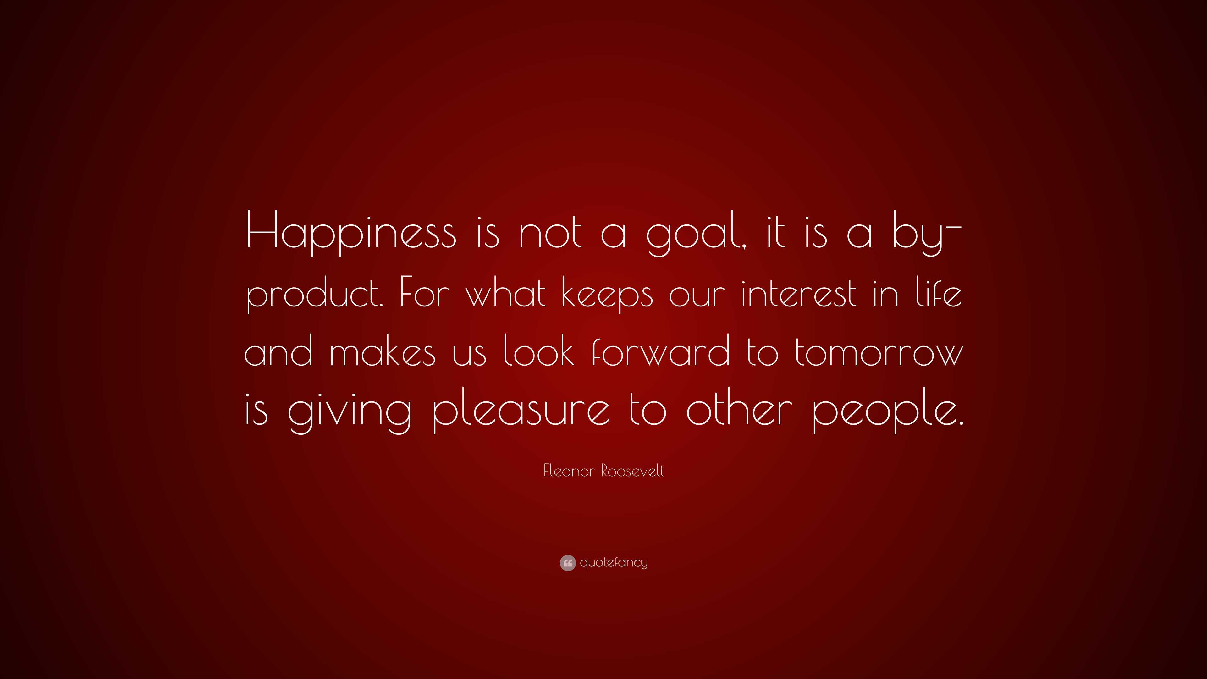 Eleanor Roosevelt Quote: “Happiness is not a goal, it is a by-product. For  what keeps our interest in life and makes us look forward to tomorrow i”