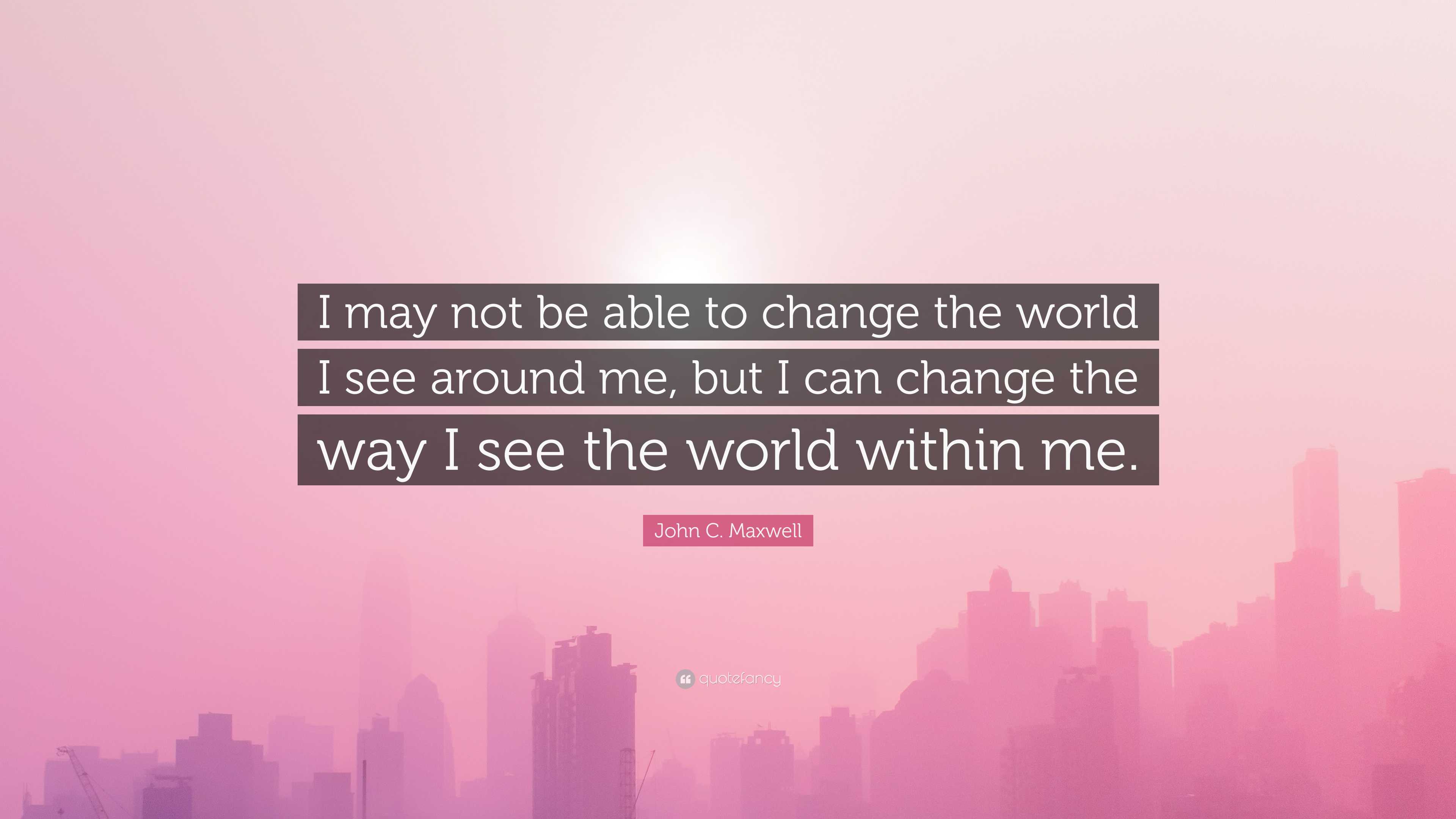 John C. Maxwell Quote: “I May Not Be Able To Change The World I See ...