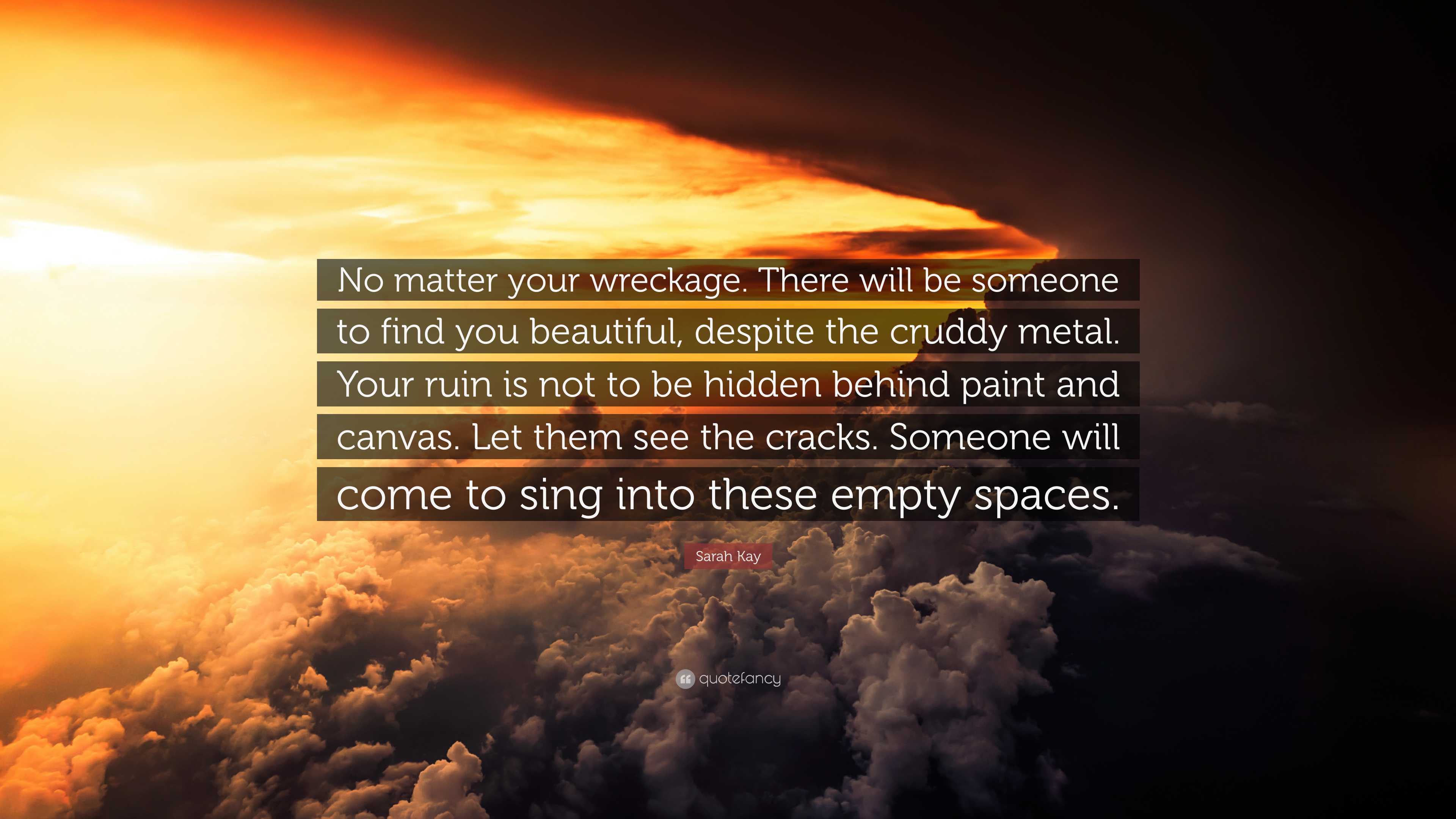 Sarah Kay Quote: “No matter your wreckage. There will be someone to find  you beautiful, despite the cruddy metal. Your ruin is not to be h”