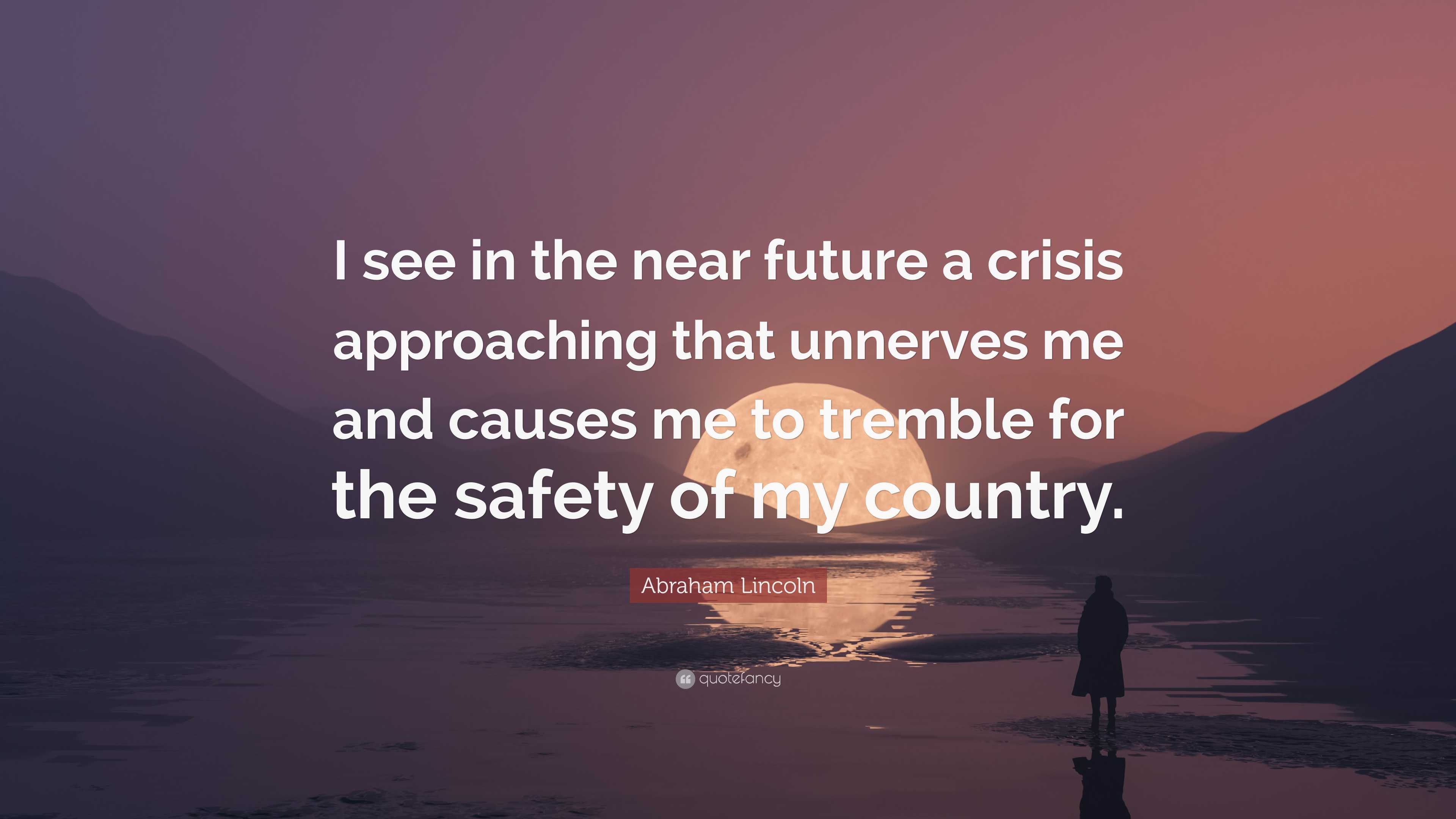 Unknown, Often attributed to Abraham Lincoln: I see in the near future a  crisis approaching that unnerves me and causes me to tremble for the safety  of my country. . . .