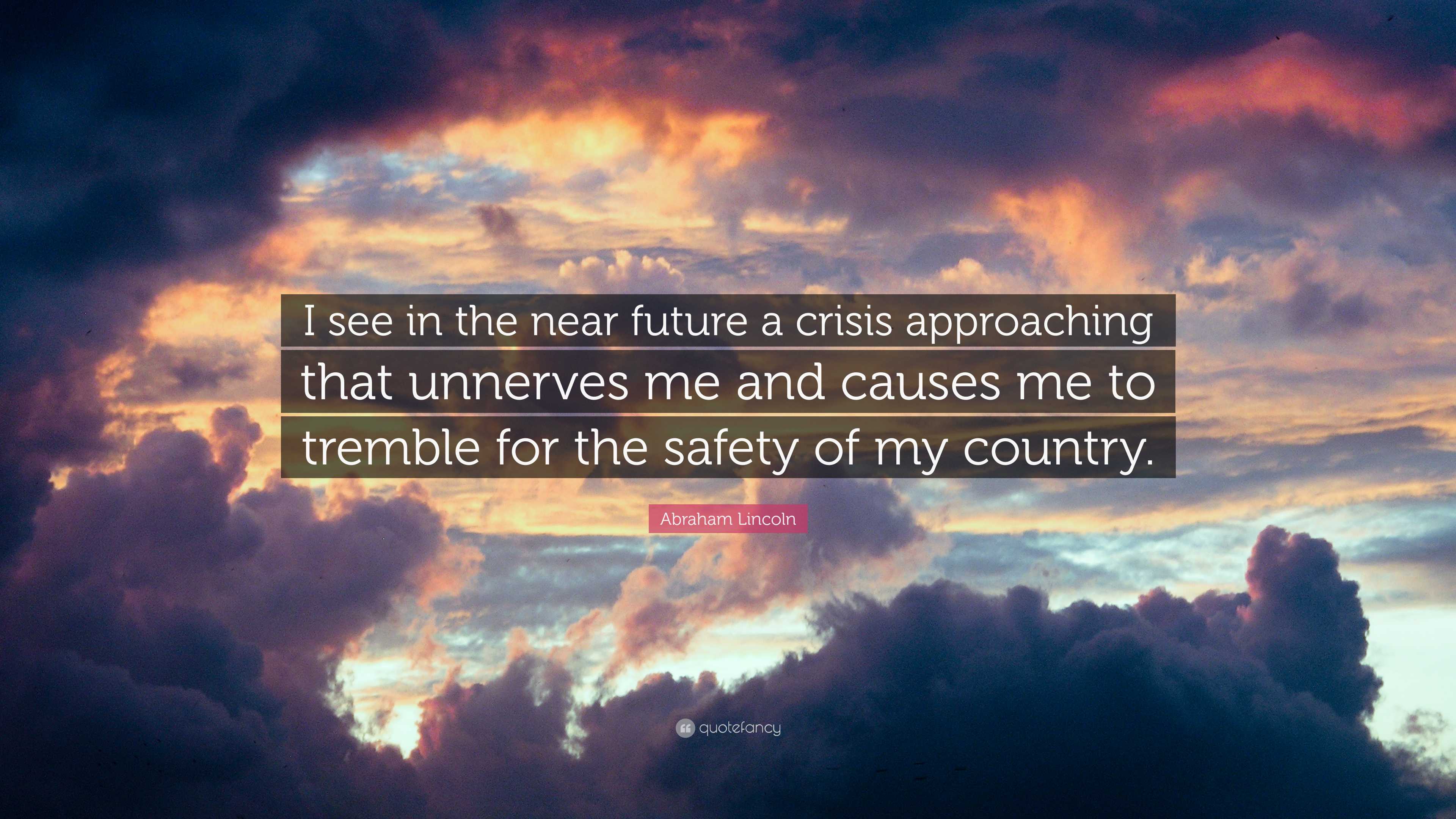 Unknown, Often attributed to Abraham Lincoln: I see in the near future a  crisis approaching that unnerves me and causes me to tremble for the safety  of my country. . . .