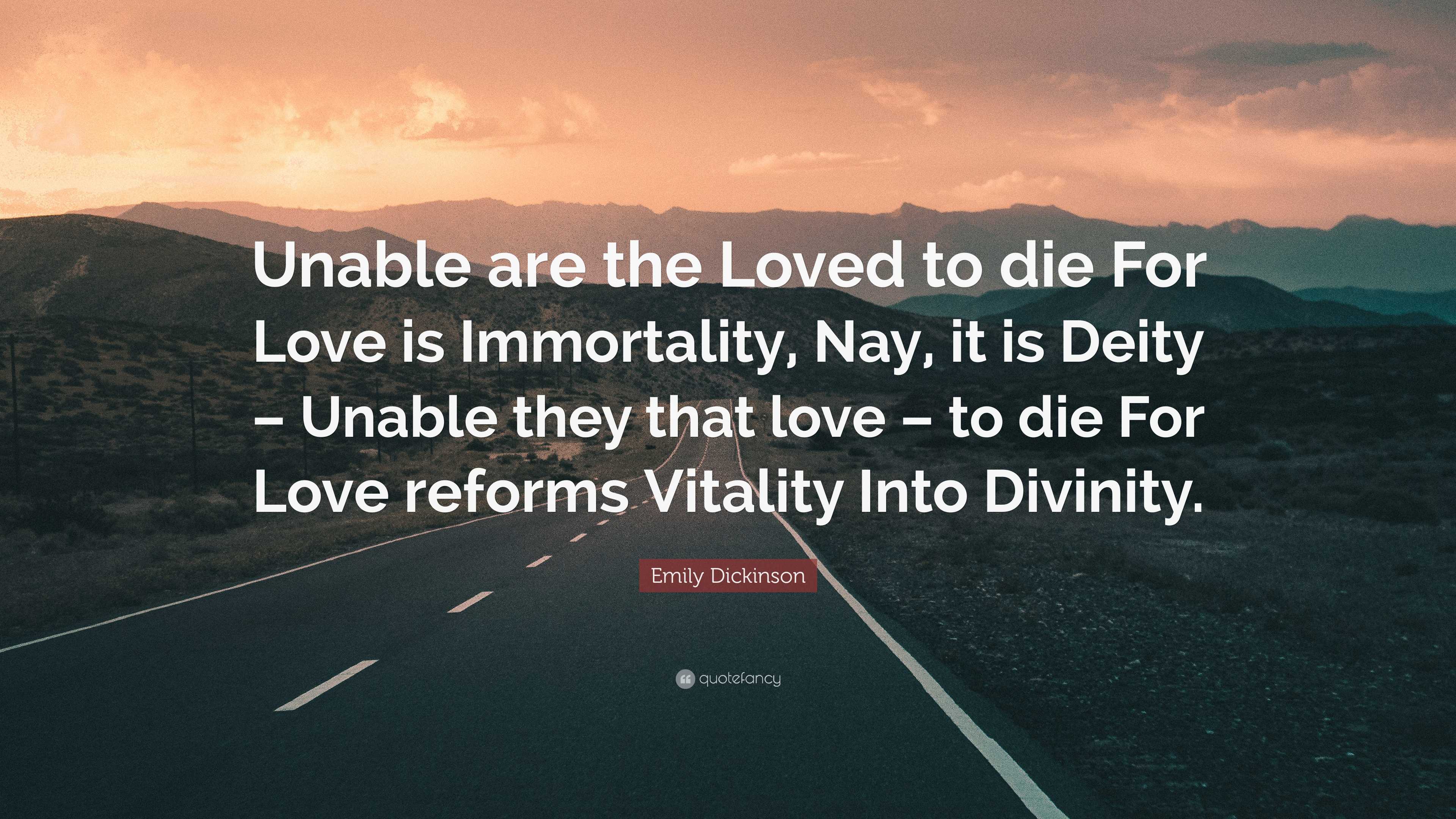 Emily Dickinson Quote: “Unable are the Loved to die For Love is  Immortality, Nay, it is Deity – Unable they that love – to die For Love  reforms ”