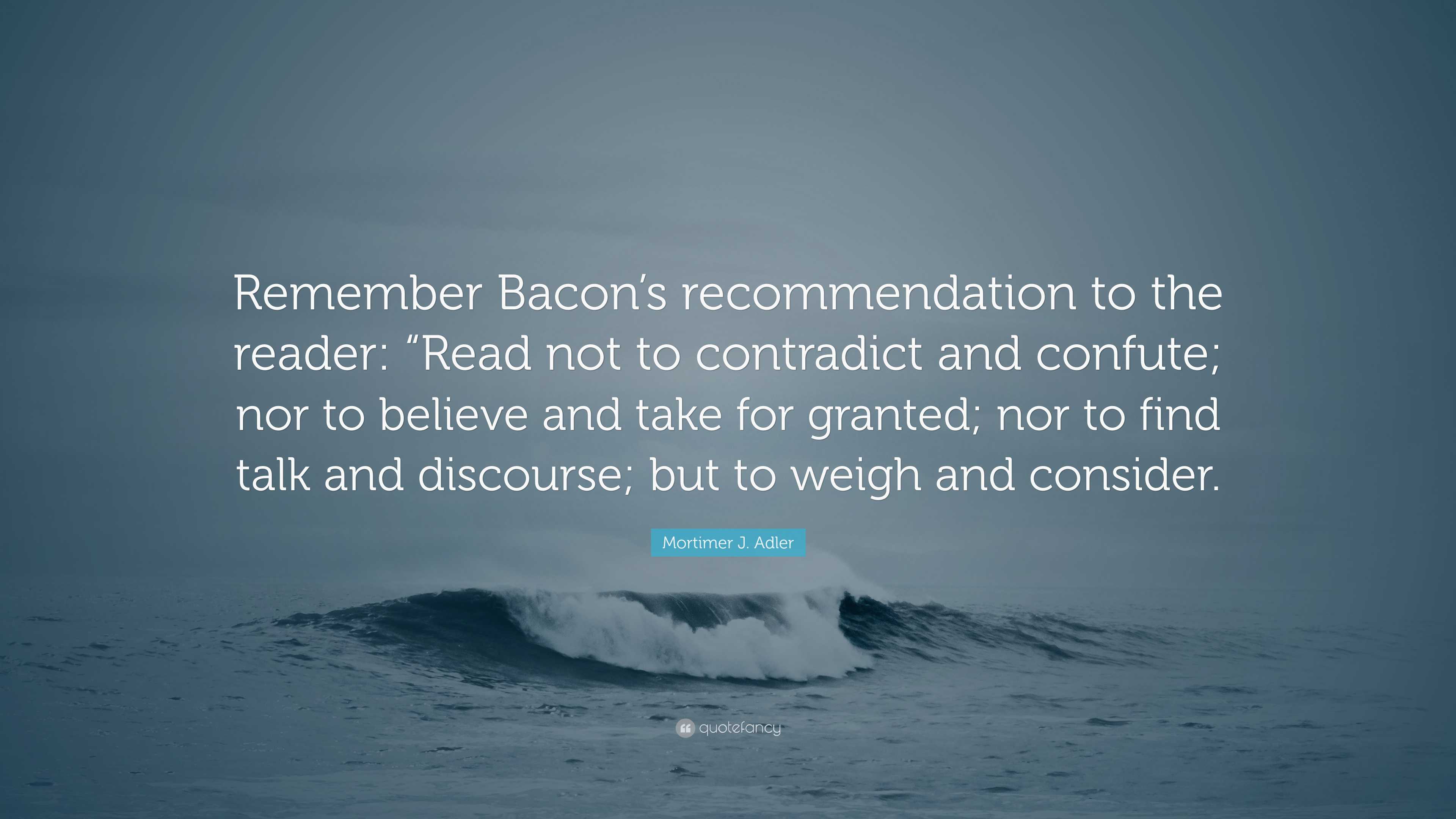 Mortimer J. Adler Quote “Remember Bacon’s to the reader “Read not to contradict