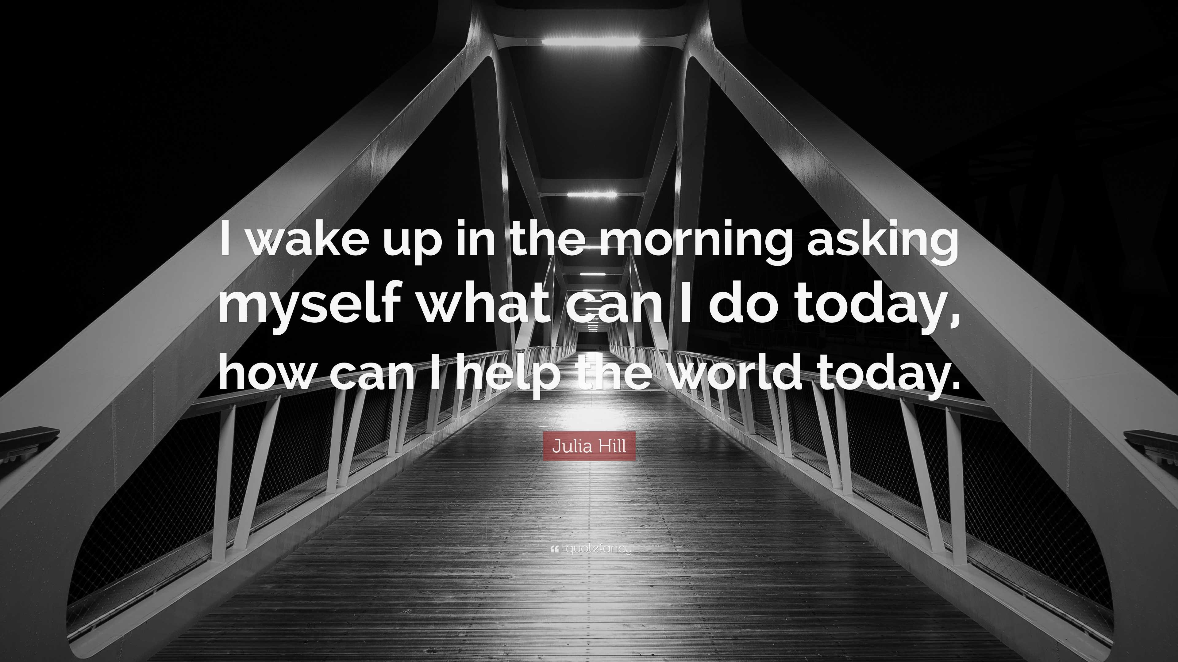 Julia Hill Quote “I wake up in the morning asking myself what can I do today, how can I help