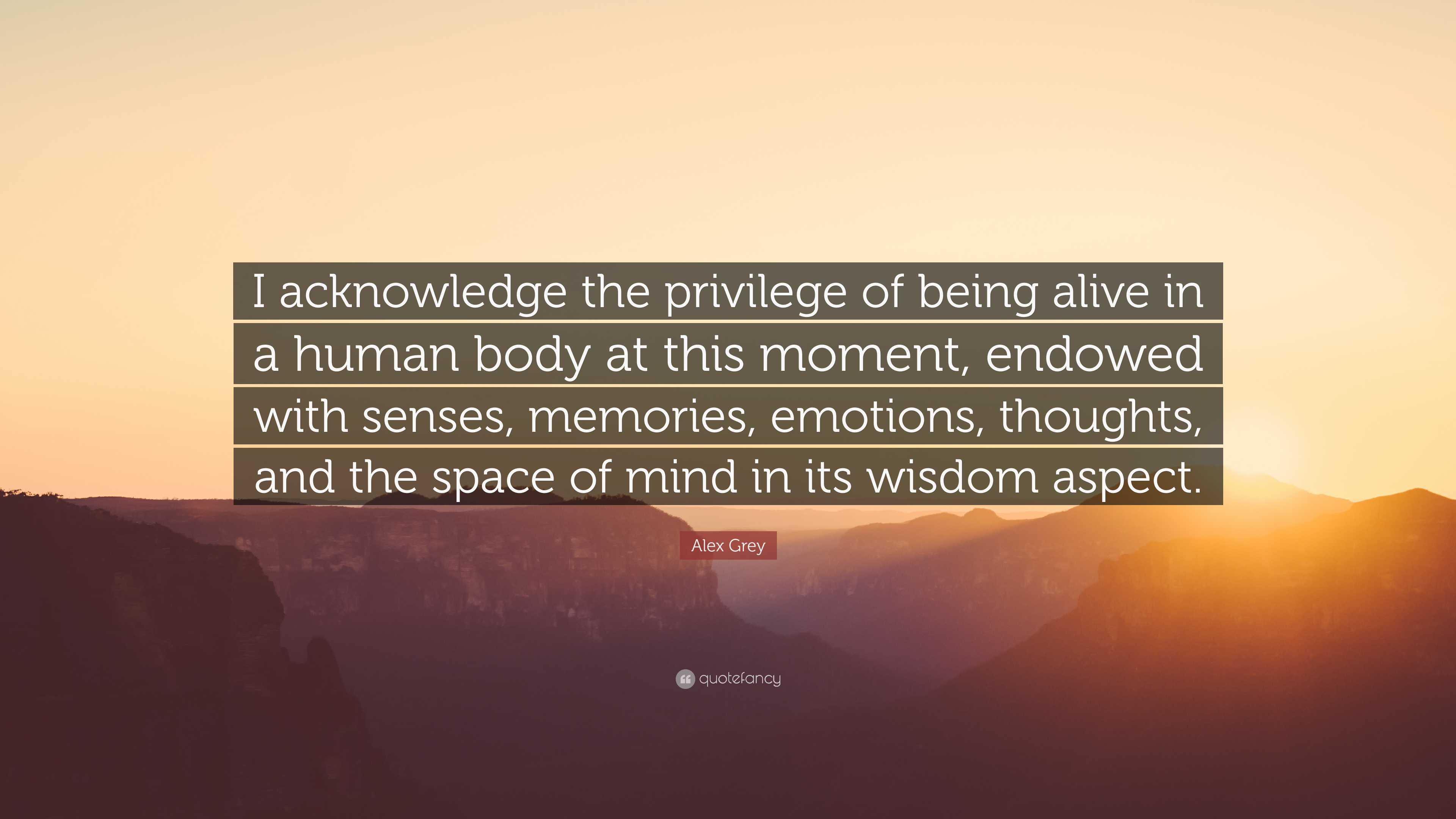 Alex Grey Quote: “I acknowledge the privilege of being alive in a human body  at this moment, endowed with senses, memories, emotions, thou...”