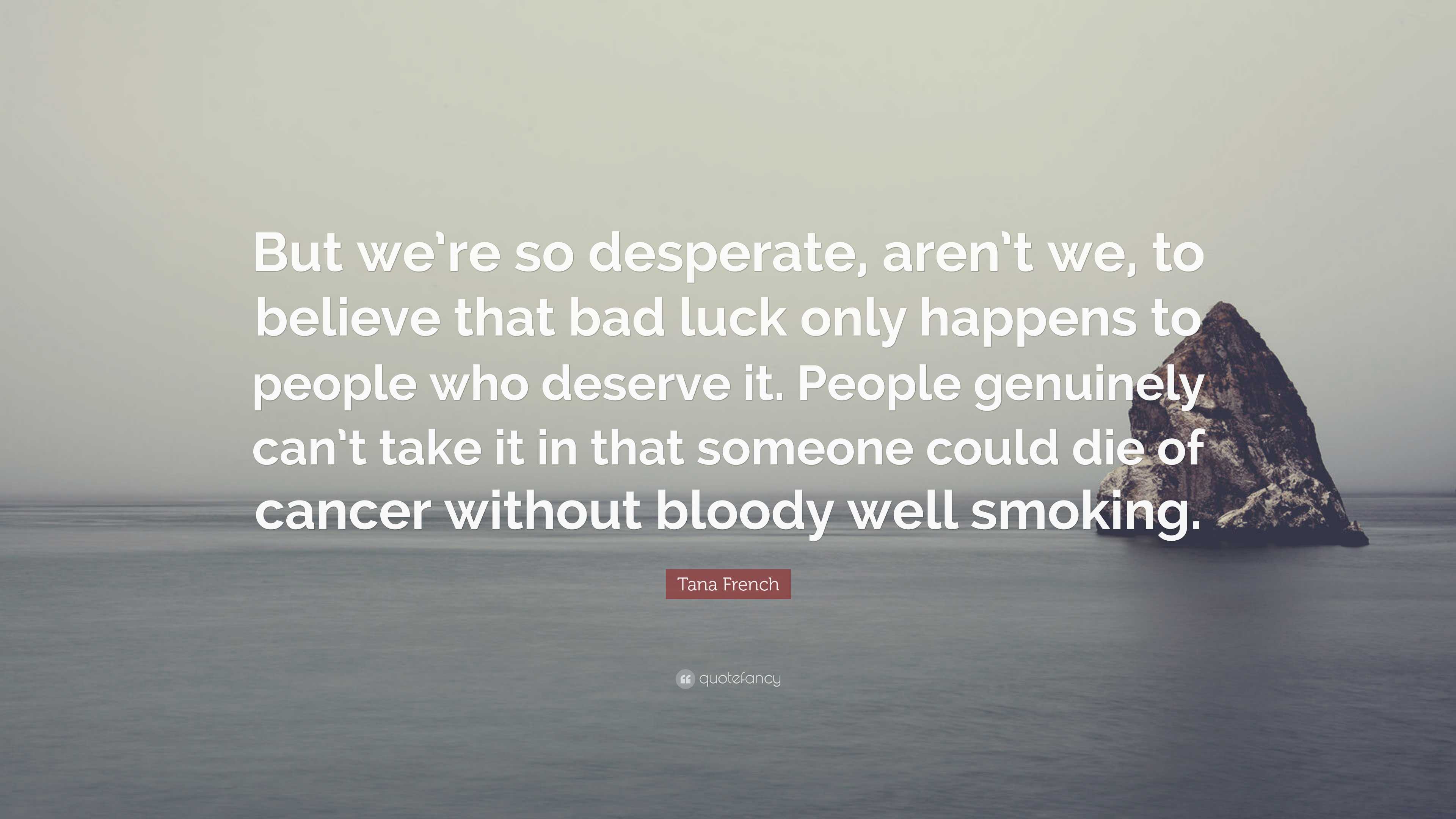 Tana French Quote: “But we're so desperate, aren't we, to believe that bad  luck only happens to people who deserve it. People genuinely can'”