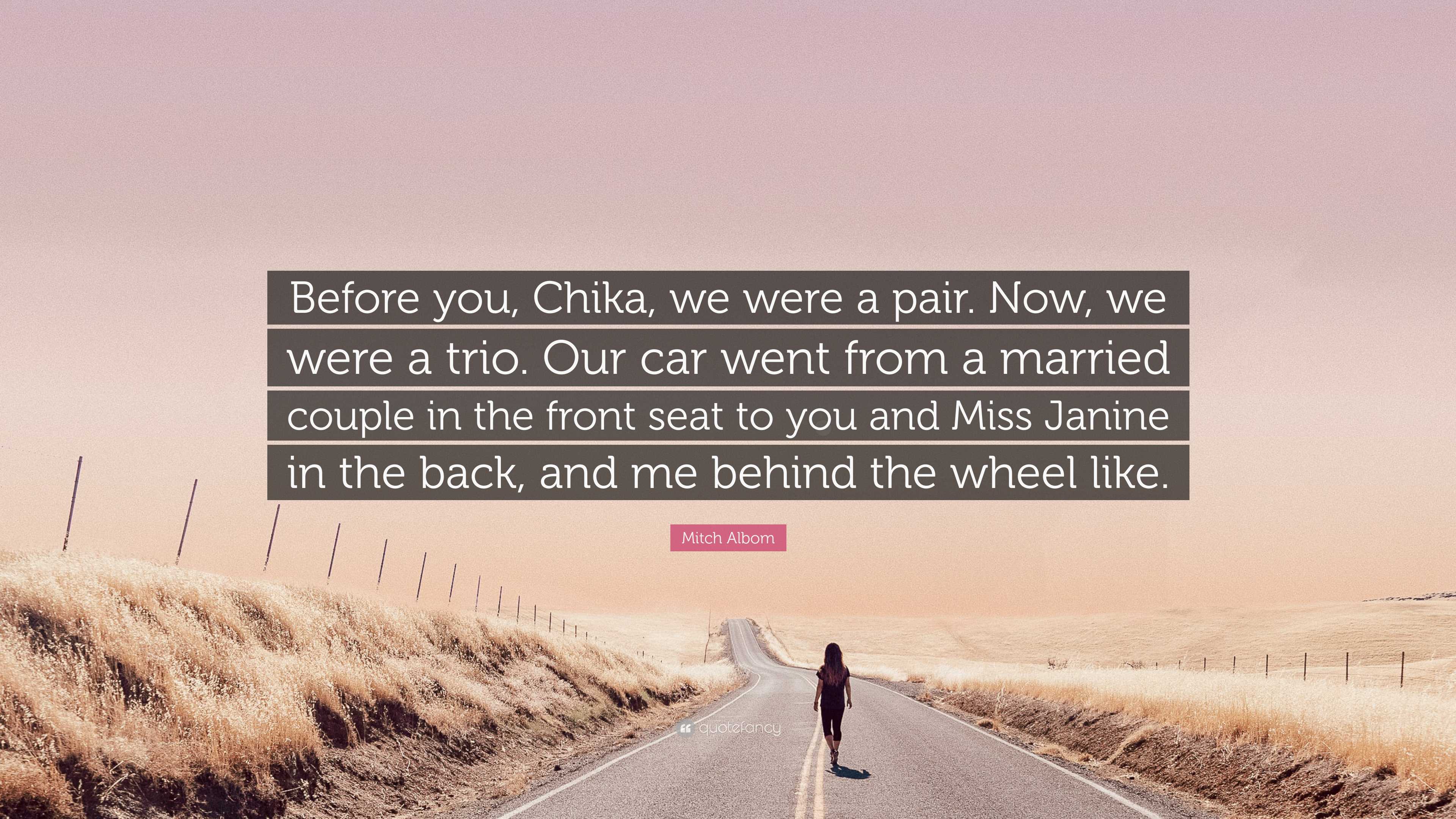 Mitch Albom Quote: “Before you, Chika, we were a pair. Now, we were a trio.  Our car went from a married couple in the front seat to you and ...”