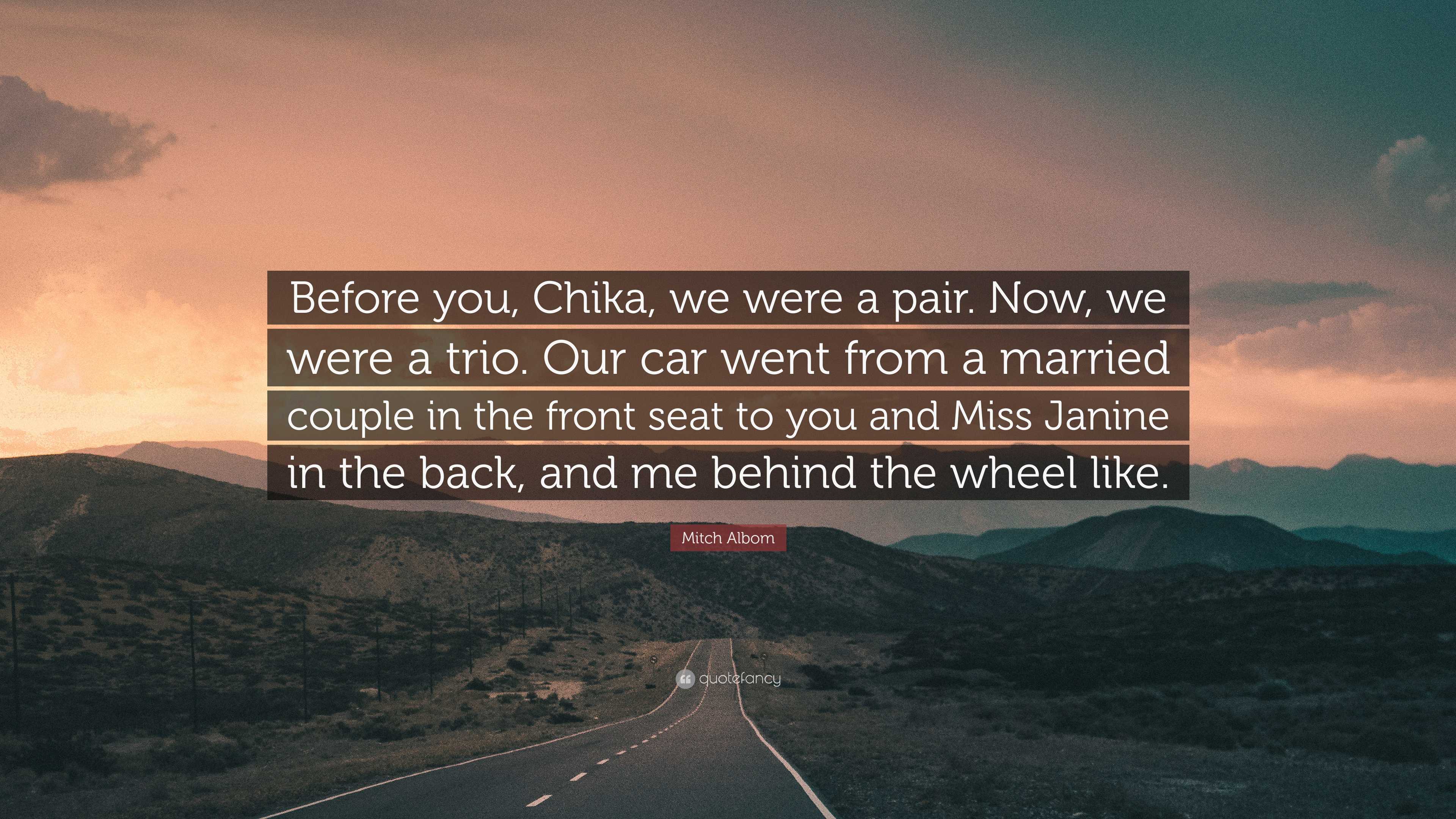 Mitch Albom Quote: “Before you, Chika, we were a pair. Now, we were a trio.  Our car went from a married couple in the front seat to you and ...”