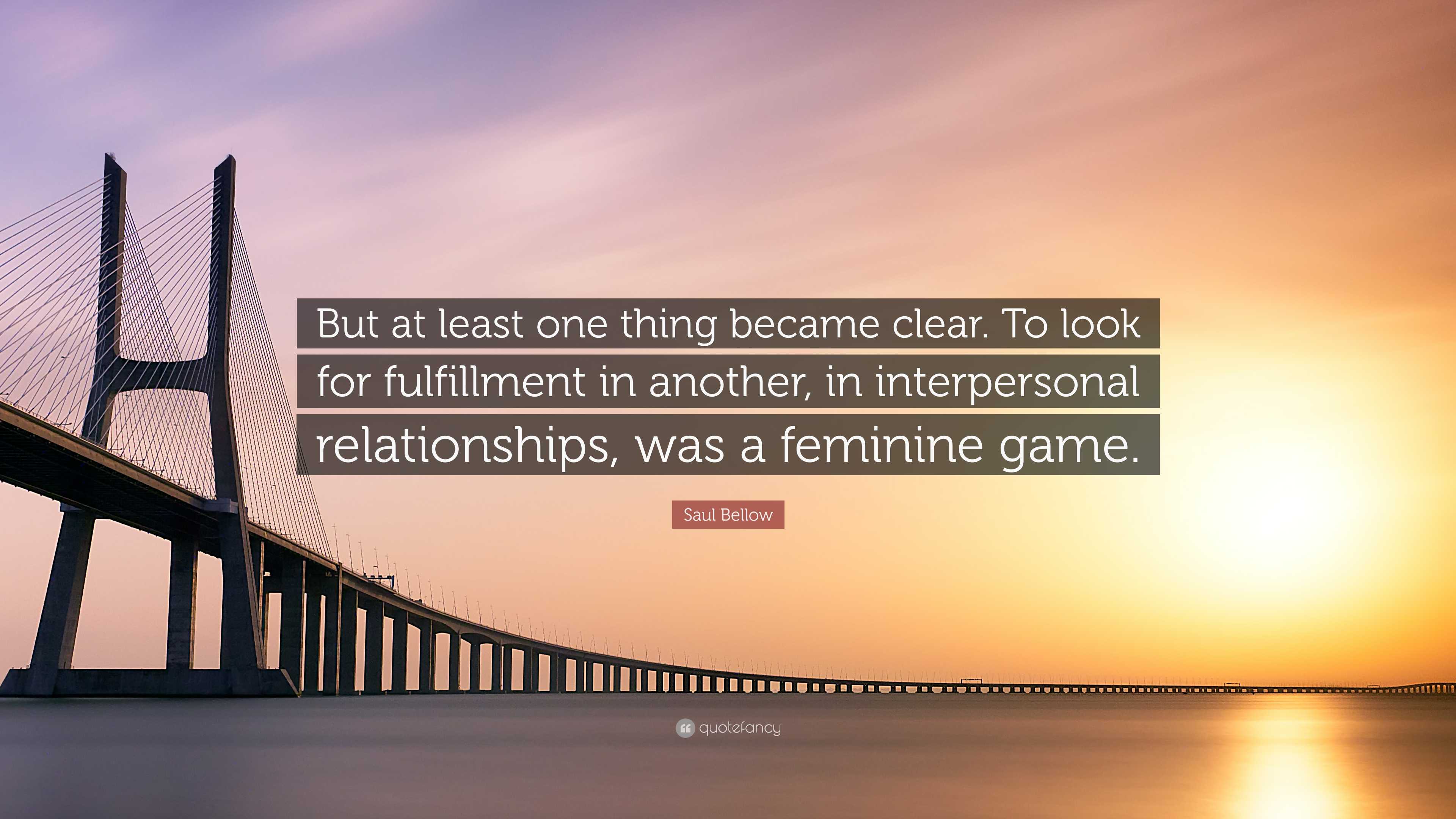 Saul Bellow Quote: “But at least one thing became clear. To look for  fulfillment in another, in interpersonal relationships, was a feminine ...”