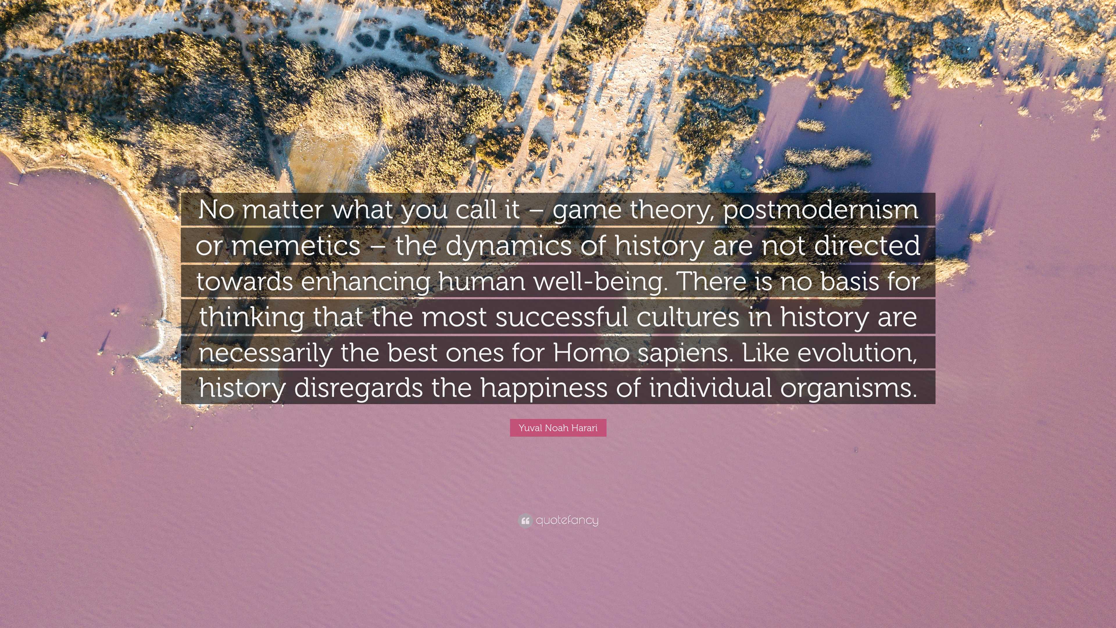 Yuval Noah Harari Quote: “No matter what you call it – game theory,  postmodernism or memetics – the dynamics of history are not directed  towards e...”