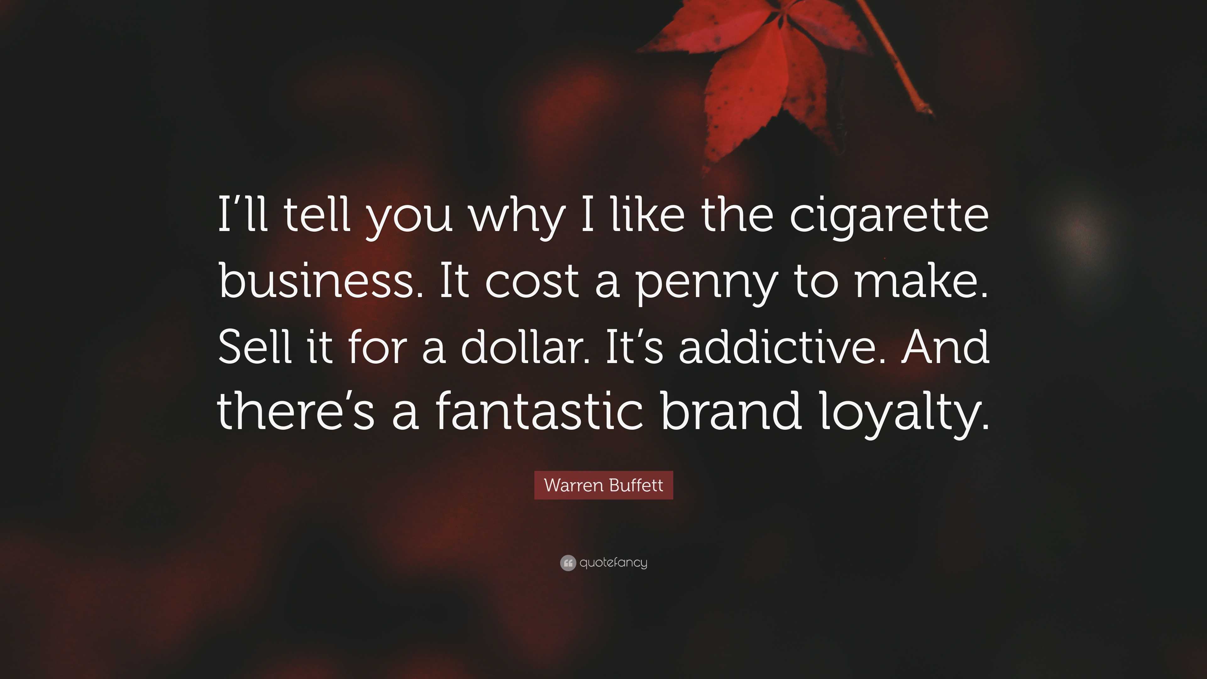 cigarette business Warren Buffett Quote: “I'll tell you why I like the cigarette business. It  cost a penny to make. Sell it for a dollar. It's addictive. And...”