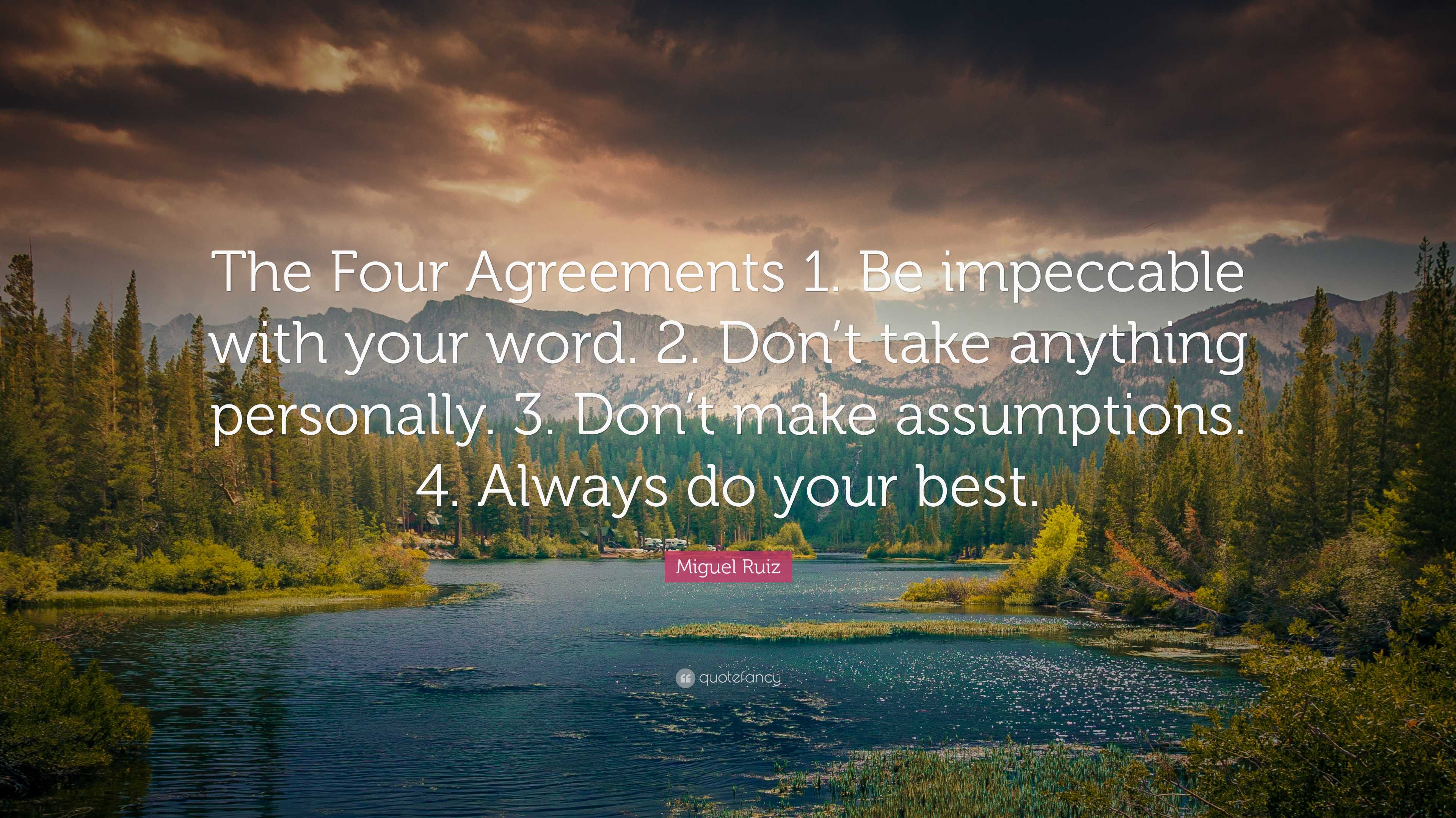 Miguel Ruiz Quote: “The Four Agreements 1. Be impeccable with your word. 2. Don’t take anything ...