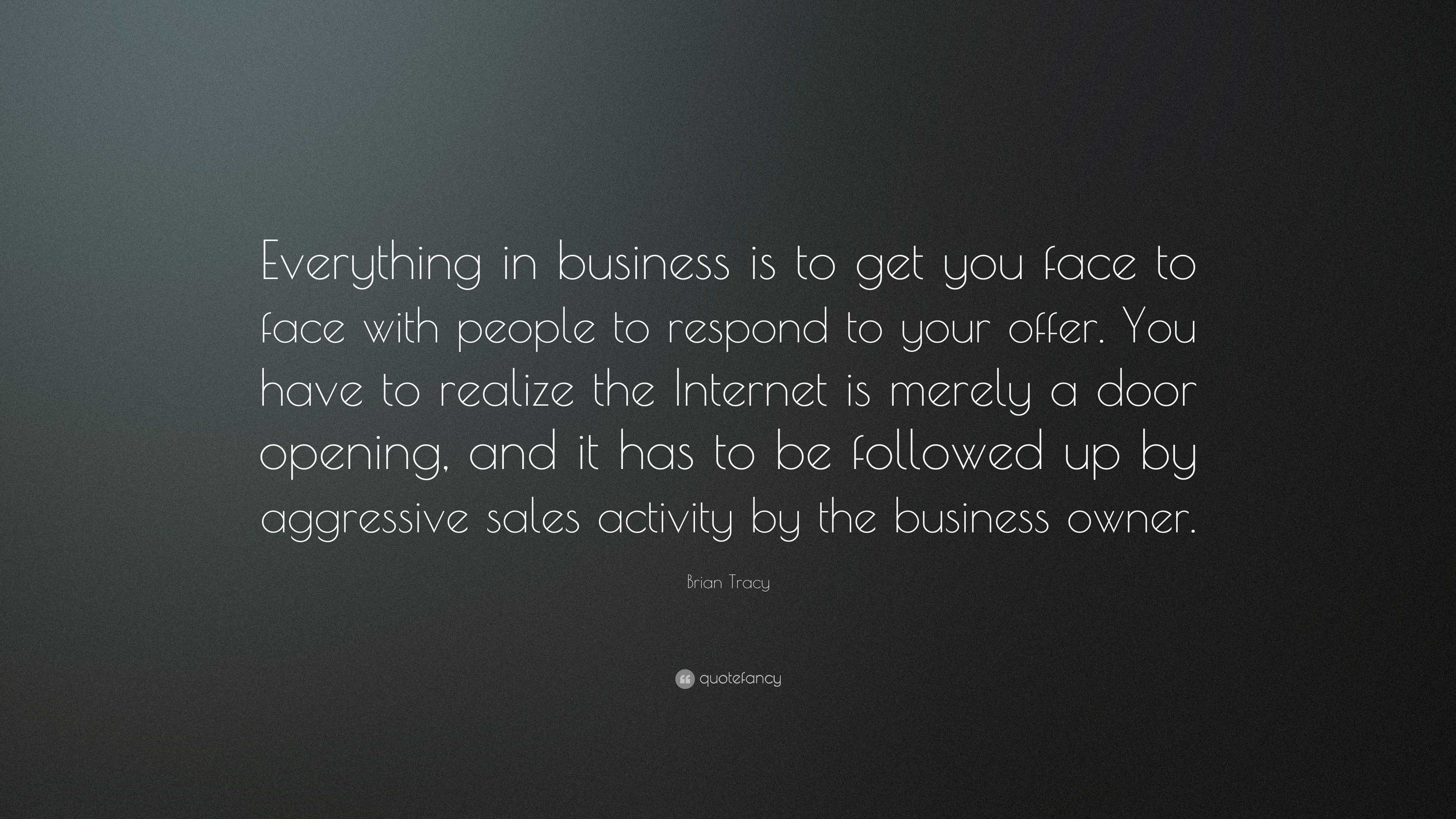 Brian Tracy Quote: “Everything in business is to get you face to face with  people to respond to your offer. You have to realize the...”