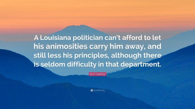 A. J. Liebling Quote: “A Louisiana politician can’t afford to let his animosities carry him away, and still less his principles, although there is seldom difficulty in that department.”