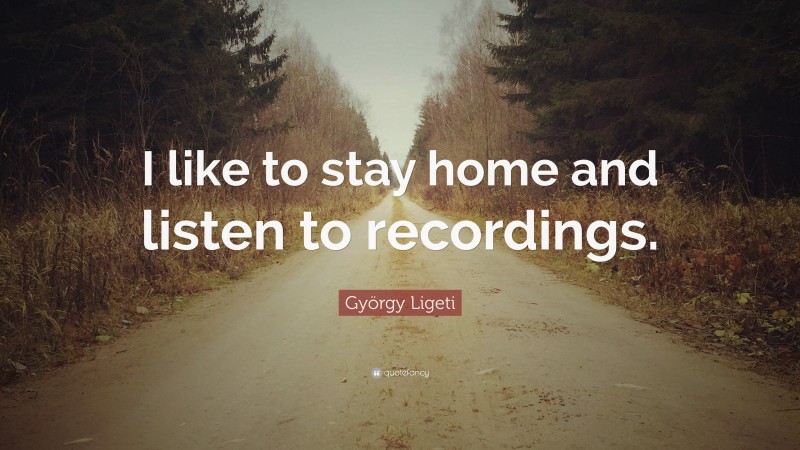 György Ligeti Quote: “I like to stay home and listen to recordings.”