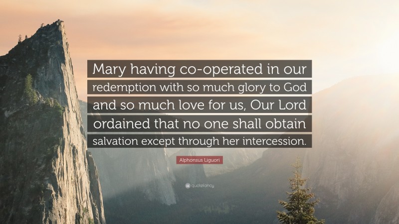 Alphonsus Liguori Quote: “Mary having co-operated in our redemption with so much glory to God and so much love for us, Our Lord ordained that no one shall obtain salvation except through her intercession.”