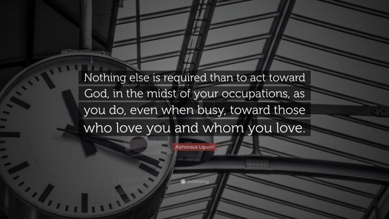 Alphonsus Liguori Quote: “Nothing else is required than to act toward God, in the midst of your occupations, as you do, even when busy, toward those who love you and whom you love.”