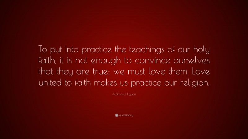 Alphonsus Liguori Quote: “To put into practice the teachings of our holy faith, it is not enough to convince ourselves that they are true; we must love them. Love united to faith makes us practice our religion.”