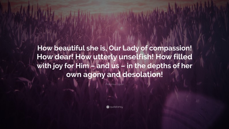 Alphonsus Liguori Quote: “How beautiful she is, Our Lady of compassion! How dear! How utterly unselfish! How filled with joy for Him – and us – in the depths of her own agony and desolation!”