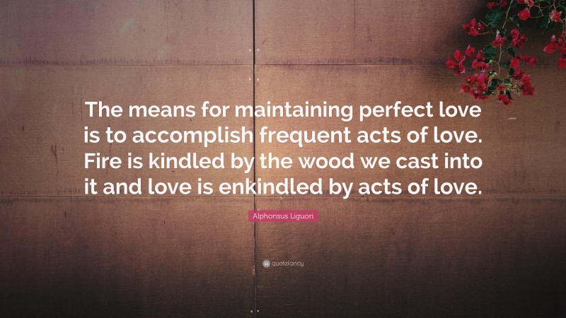 Alphonsus Liguori Quote: “The means for maintaining perfect love is to accomplish frequent acts of love. Fire is kindled by the wood we cast into it and love is enkindled by acts of love.”