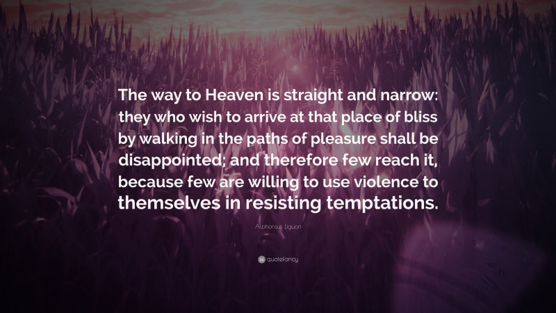 Alphonsus Liguori Quote: “The way to Heaven is straight and narrow: they who wish to arrive at that place of bliss by walking in the paths of pleasure shall be disappointed; and therefore few reach it, because few are willing to use violence to themselves in resisting temptations.”