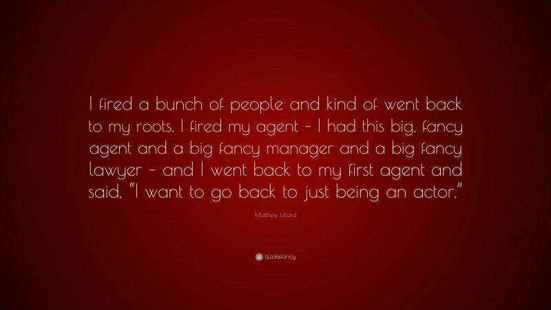 Matthew Lillard Quote: “I fired a bunch of people and kind of went back to my roots. I fired my agent – I had this big, fancy agent and a big fancy manager and a big fancy lawyer – and I went back to my first agent and said, “I want to go back to just being an actor.””