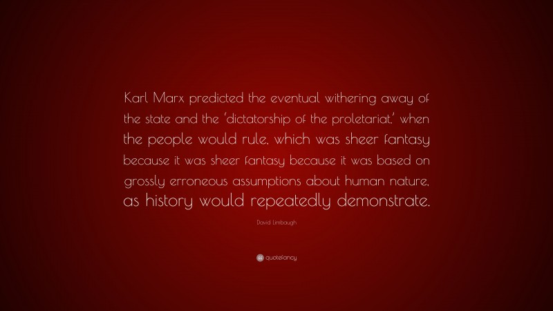 David Limbaugh Quote: “Karl Marx predicted the eventual withering away of the state and the ‘dictatorship of the proletariat,’ when the people would rule, which was sheer fantasy because it was sheer fantasy because it was based on grossly erroneous assumptions about human nature, as history would repeatedly demonstrate.”