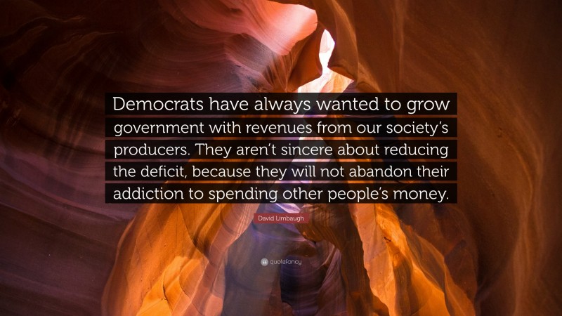 David Limbaugh Quote: “Democrats have always wanted to grow government with revenues from our society’s producers. They aren’t sincere about reducing the deficit, because they will not abandon their addiction to spending other people’s money.”