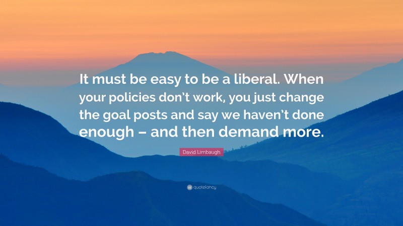 David Limbaugh Quote: “It must be easy to be a liberal. When your policies don’t work, you just change the goal posts and say we haven’t done enough – and then demand more.”