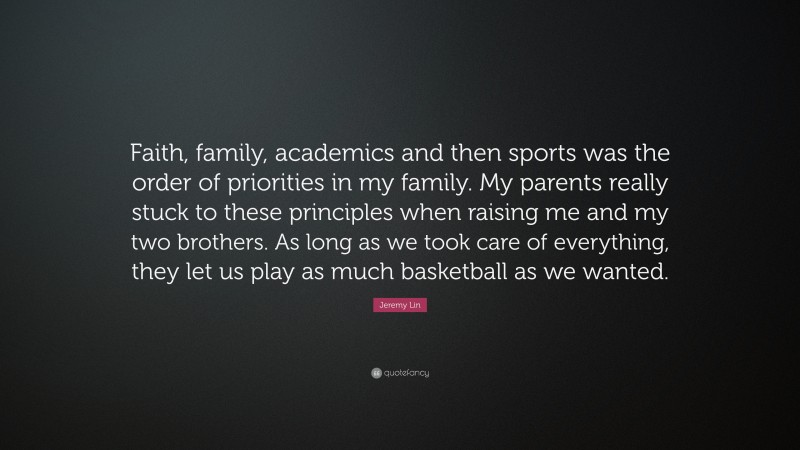 Jeremy Lin Quote: “Faith, family, academics and then sports was the order of priorities in my family. My parents really stuck to these principles when raising me and my two brothers. As long as we took care of everything, they let us play as much basketball as we wanted.”
