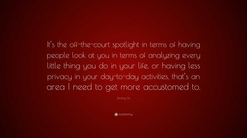 Jeremy Lin Quote: “It’s the off-the-court spotlight in terms of having people look at you in terms of analyzing every little thing you do in your life, or having less privacy in your day-to-day activities, that’s an area I need to get more accustomed to.”