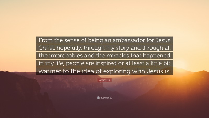 Jeremy Lin Quote: “From the sense of being an ambassador for Jesus Christ, hopefully, through my story and through all the improbables and the miracles that happened in my life, people are inspired or at least a little bit warmer to the idea of exploring who Jesus is.”