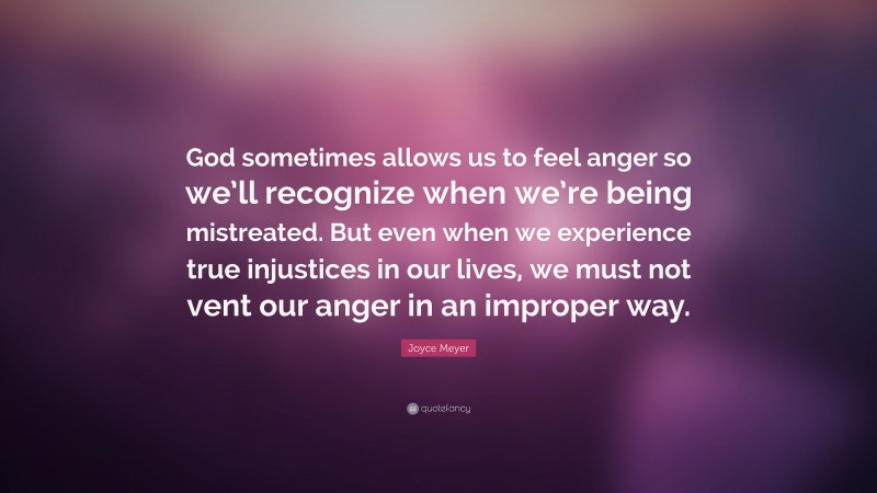 Joyce Meyer Quote: “God sometimes allows us to feel anger so we’ll recognize when we’re being mistreated. But even when we experience true injustices in our lives, we must not vent our anger in an improper way.”