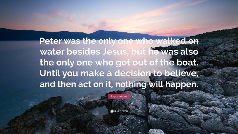 Joyce Meyer Quote: “Peter was the only one who walked on water besides Jesus, but he was also the only one who got out of the boat. Until you make a decision to believe, and then act on it, nothing will happen.”